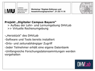Workshop “Digitale Editionen und
Auszeichnungssprachen”, 21./22.11.16
Projekt „Digitaler Campus Bayern“
> Aufbau der Lehr- und Lernumgebung DHVLab
>> Virtuelle Rechenumgebung
-„Herzstück“ des DHVLab
-Software und Tools bereits installiert
-Orts- und zeitunabhängiger Zugriff
-Jeder Teilnehmer erhält eine eigene Datenbank
-Umfangreiche Forschungsdatensammlungen werden
vorgehalten
 