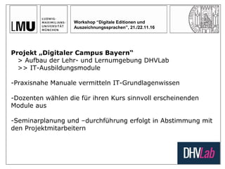 Workshop “Digitale Editionen und
Auszeichnungssprachen”, 21./22.11.16
Projekt „Digitaler Campus Bayern“
> Aufbau der Lehr- und Lernumgebung DHVLab
>> IT-Ausbildungsmodule
-Praxisnahe Manuale vermitteln IT-Grundlagenwissen
-Dozenten wählen die für ihren Kurs sinnvoll erscheinenden
Module aus
-Seminarplanung und –durchführung erfolgt in Abstimmung mit
den Projektmitarbeitern
 