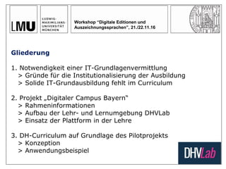 Workshop “Digitale Editionen und
Auszeichnungssprachen”, 21./22.11.16
Gliederung
1. Notwendigkeit einer IT-Grundlagenvermittlung
> Gründe für die Institutionalisierung der Ausbildung
> Solide IT-Grundausbildung fehlt im Curriculum
2. Projekt „Digitaler Campus Bayern“
> Rahmeninformationen
> Aufbau der Lehr- und Lernumgebung DHVLab
> Einsatz der Plattform in der Lehre
3. DH-Curriculum auf Grundlage des Pilotprojekts
> Konzeption
> Anwendungsbeispiel
 