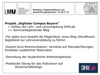 Workshop “Digitale Editionen und
Auszeichnungssprachen”, 21./22.11.16
Projekt „Digitaler Campus Bayern“
> Aufbau der Lehr- und Lernumgebung DHVLab
>> Seminarbegleitender Blog
-Für jeden Kurs besteht die Möglichkeit, einen Blog (WordPress)
begleitend zur Lehrveranstaltung zu führen
-Dozent-Kurs-Kommunikation: Verweise auf Manuals/Übungen,
Einstellen zusätzlicher Materialien
-Sammlung der studentische Arbeitsergebnisse
-Praktische Übung für das Publizieren auf
Wissenschaftsblogs
 