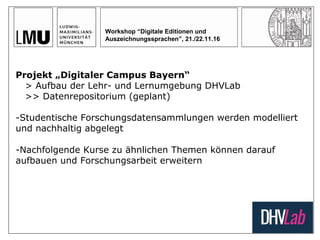 Workshop “Digitale Editionen und
Auszeichnungssprachen”, 21./22.11.16
Projekt „Digitaler Campus Bayern“
> Aufbau der Lehr- und Lernumgebung DHVLab
>> Datenrepositorium (geplant)
-Studentische Forschungsdatensammlungen werden modelliert
und nachhaltig abgelegt
-Nachfolgende Kurse zu ähnlichen Themen können darauf
aufbauen und Forschungsarbeit erweitern
 