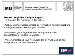Workshop “Digitale Editionen und
Auszeichnungssprachen”, 21./22.11.16
Projekt „Digitaler Campus Bayern“
> Einsatz der Plattform in der Lehre
-Aufbau und testweiser Einsatz der virtuellen Rechenumgebung
in ausgewählten Kursen abgeschlossen
-Konzeption grundlegender Ausbildungsmaterialien
abgeschlossen (weitere im Aufbau)
-Wintersemester 2016/17: Einsatz des DHVLab und seiner
Komponenten in zwei Seminaren:
 
