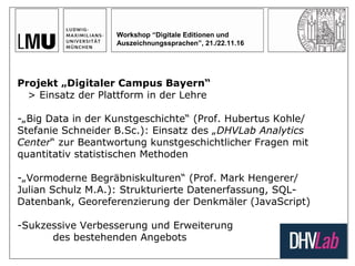 Workshop “Digitale Editionen und
Auszeichnungssprachen”, 21./22.11.16
Projekt „Digitaler Campus Bayern“
> Einsatz der Plattform in der Lehre
-„Big Data in der Kunstgeschichte“ (Prof. Hubertus Kohle/
Stefanie Schneider B.Sc.): Einsatz des „DHVLab Analytics
Center“ zur Beantwortung kunstgeschichtlicher Fragen mit
quantitativ statistischen Methoden
-„Vormoderne Begräbniskulturen“ (Prof. Mark Hengerer/
Julian Schulz M.A.): Strukturierte Datenerfassung, SQL-
Datenbank, Georeferenzierung der Denkmäler (JavaScript)
-Sukzessive Verbesserung und Erweiterung
des bestehenden Angebots
 