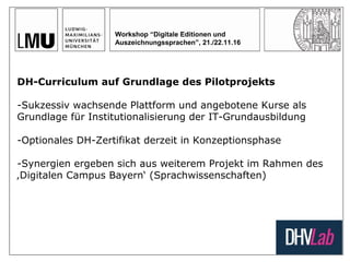 Workshop “Digitale Editionen und
Auszeichnungssprachen”, 21./22.11.16
DH-Curriculum auf Grundlage des Pilotprojekts
-Sukzessiv wachsende Plattform und angebotene Kurse als
Grundlage für Institutionalisierung der IT-Grundausbildung
-Optionales DH-Zertifikat derzeit in Konzeptionsphase
-Synergien ergeben sich aus weiterem Projekt im Rahmen des
‚Digitalen Campus Bayern‘ (Sprachwissenschaften)
 