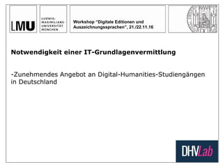 Workshop “Digitale Editionen und
Auszeichnungssprachen”, 21./22.11.16
Notwendigkeit einer IT-Grundlagenvermittlung
-Zunehmendes Angebot an Digital-Humanities-Studiengängen
in Deutschland
 