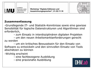 Workshop “Digitale Editionen und
Auszeichnungssprachen”, 21./22.11.16
Zusammenfassung
-Grundlegende IT- und Statistik-Kenntnisse sowie eine gewisse
Sensibilität für logische Datenstrukturen und Algorithmen sind
erforderlich,
- zum Einsatz in interdisziplinären digitalen Projekten
- um den neuen Arbeitsmarktanforderungen gerecht
zu werden
- um ein kritisches Bewusstsein für den Einsatz von
Software zu entwickeln und den sinnvollen Einsatz von Tools
abschätzen zu können
-Wichtig erscheint
- eine fachbezogene Ausbildung
- eine praxisnahe Ausbildung
 
