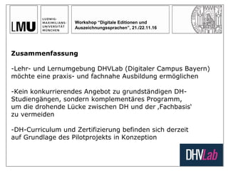 Workshop “Digitale Editionen und
Auszeichnungssprachen”, 21./22.11.16
Zusammenfassung
-Lehr- und Lernumgebung DHVLab (Digitaler Campus Bayern)
möchte eine praxis- und fachnahe Ausbildung ermöglichen
-Kein konkurrierendes Angebot zu grundständigen DH-
Studiengängen, sondern komplementäres Programm,
um die drohende Lücke zwischen DH und der ‚Fachbasis‘
zu vermeiden
-DH-Curriculum und Zertifizierung befinden sich derzeit
auf Grundlage des Pilotprojekts in Konzeption
 