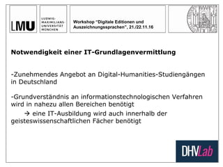 Workshop “Digitale Editionen und
Auszeichnungssprachen”, 21./22.11.16
Notwendigkeit einer IT-Grundlagenvermittlung
-Zunehmendes Angebot an Digital-Humanities-Studiengängen
in Deutschland
-Grundverständnis an informationstechnologischen Verfahren
wird in nahezu allen Bereichen benötigt
 eine IT-Ausbildung wird auch innerhalb der
geisteswissenschaftlichen Fächer benötigt
 