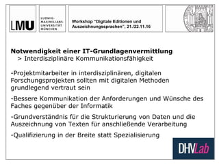 Workshop “Digitale Editionen und
Auszeichnungssprachen”, 21./22.11.16
Notwendigkeit einer IT-Grundlagenvermittlung
> Interdisziplinäre Kommunikationsfähigkeit
-Projektmitarbeiter in interdisziplinären, digitalen
Forschungsprojekten sollten mit digitalen Methoden
grundlegend vertraut sein
-Bessere Kommunikation der Anforderungen und Wünsche des
Faches gegenüber der Informatik
-Grundverständnis für die Strukturierung von Daten und die
Auszeichnung von Texten für anschließende Verarbeitung
-Qualifizierung in der Breite statt Spezialisierung
 