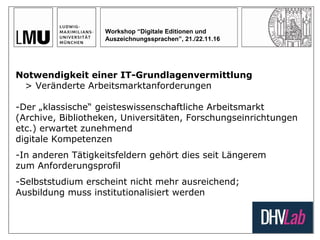 Workshop “Digitale Editionen und
Auszeichnungssprachen”, 21./22.11.16
Notwendigkeit einer IT-Grundlagenvermittlung
> Veränderte Arbeitsmarktanforderungen
-Der „klassische“ geisteswissenschaftliche Arbeitsmarkt
(Archive, Bibliotheken, Universitäten, Forschungseinrichtungen
etc.) erwartet zunehmend
digitale Kompetenzen
-In anderen Tätigkeitsfeldern gehört dies seit Längerem
zum Anforderungsprofil
-Selbststudium erscheint nicht mehr ausreichend;
Ausbildung muss institutionalisiert werden
 