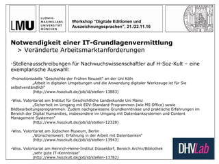 Workshop “Digitale Editionen und
Auszeichnungssprachen”, 21./22.11.16
Notwendigkeit einer IT-Grundlagenvermittlung
> Veränderte Arbeitsmarktanforderungen
-Stellenausschreibungen für Nachwuchswissenschaftler auf H-Soz-Kult – eine
exemplarische Auswahl:
-Promotionsstelle "Geschichte der Frühen Neuzeit" an der Uni Köln
„Arbeit in digitalen Umgebungen und die Anwendung digitaler Werkzeuge ist für Sie
selbstverständlich“
(http://www.hsozkult.de/job/id/stellen-13883)
-Wiss. Volontariat am Institut für Geschichtliche Landeskunde Uni Mainz
„Sicherheit im Umgang mit EDV-Standard-Programmen (wie MS Office) sowie
Bildbearbeitungsprogrammen. Zudem nachgewiesene Grundkenntnisse und praktische Erfahrungen im
Bereich der Digital Humanities, insbesondere im Umgang mit Datenbanksystemen und Content
Management Systemen“
(http://www.hsozkult.de/job/id/stellen-12328)
-Wiss. Volontariat am Jüdischen Museum, Berlin
„Wünschenswert: Erfahrung in der Arbeit mit Datenbanken“
(http://www.hsozkult.de/job/id/stellen-13943)
-Wiss. Volontariat am Heinrich-Heine-Institut Düsseldorf, Bereich Archiv/Bibliothek
„sehr gute IT-Kenntnisse“
(http://www.hsozkult.de/job/id/stellen-13782)
 