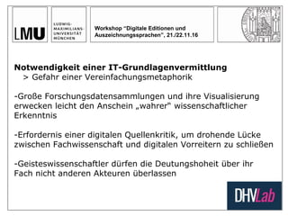 Workshop “Digitale Editionen und
Auszeichnungssprachen”, 21./22.11.16
Notwendigkeit einer IT-Grundlagenvermittlung
> Gefahr einer Vereinfachungsmetaphorik
-Große Forschungsdatensammlungen und ihre Visualisierung
erwecken leicht den Anschein „wahrer“ wissenschaftlicher
Erkenntnis
-Erfordernis einer digitalen Quellenkritik, um drohende Lücke
zwischen Fachwissenschaft und digitalen Vorreitern zu schließen
-Geisteswissenschaftler dürfen die Deutungshoheit über ihr
Fach nicht anderen Akteuren überlassen
 