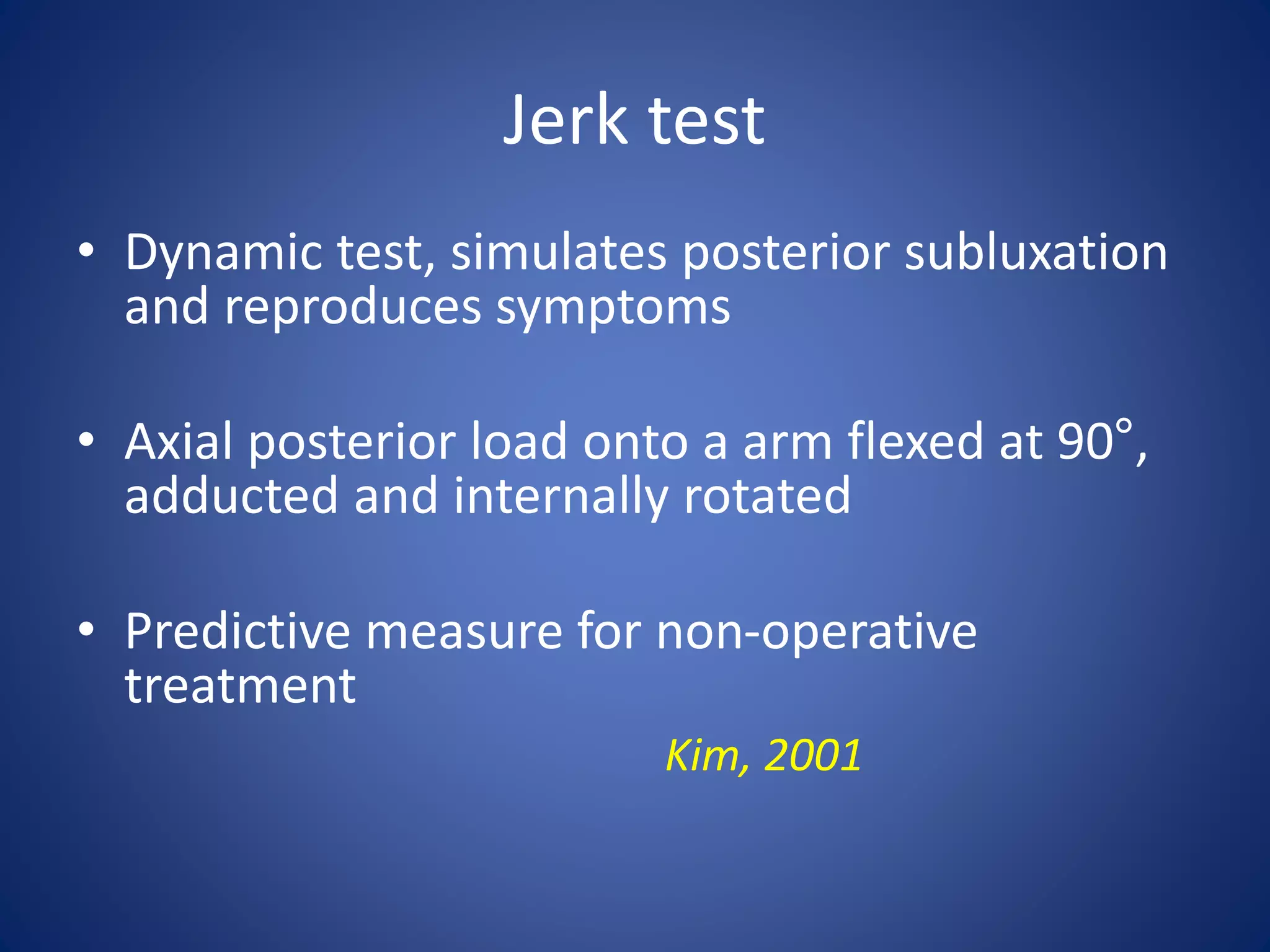 Jerk test 
• Dynamic test, simulates posterior subluxation 
and reproduces symptoms 
• Axial posterior load onto a arm flexed at 90°, 
adducted and internally rotated 
• Predictive measure for non-operative 
treatment 
Kim, 2001 
 