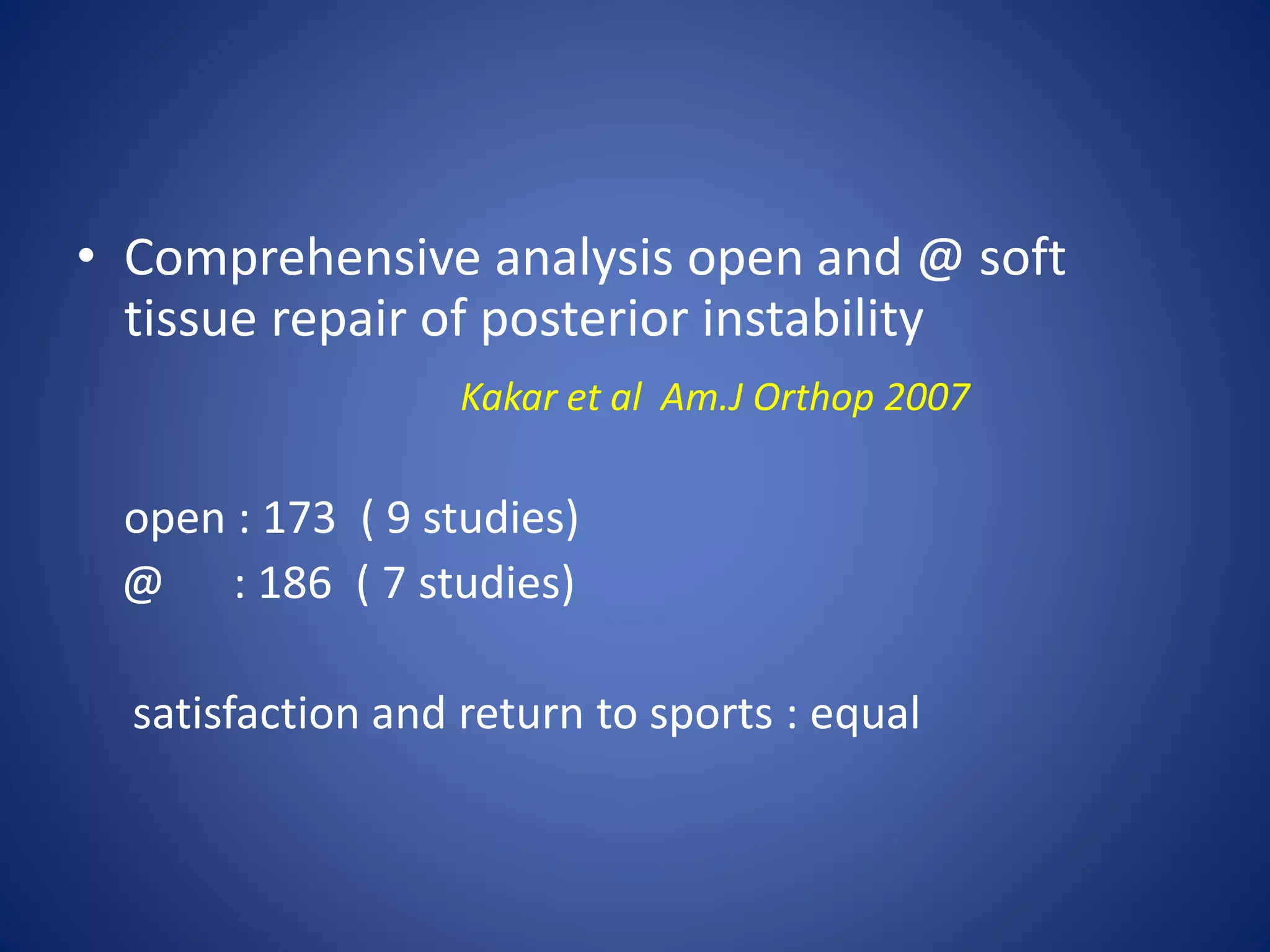 • Comprehensive analysis open and @ soft 
tissue repair of posterior instability 
Kakar et al Am.J Orthop 2007 
open : 173 ( 9 studies) 
@ : 186 ( 7 studies) 
satisfaction and return to sports : equal 
 