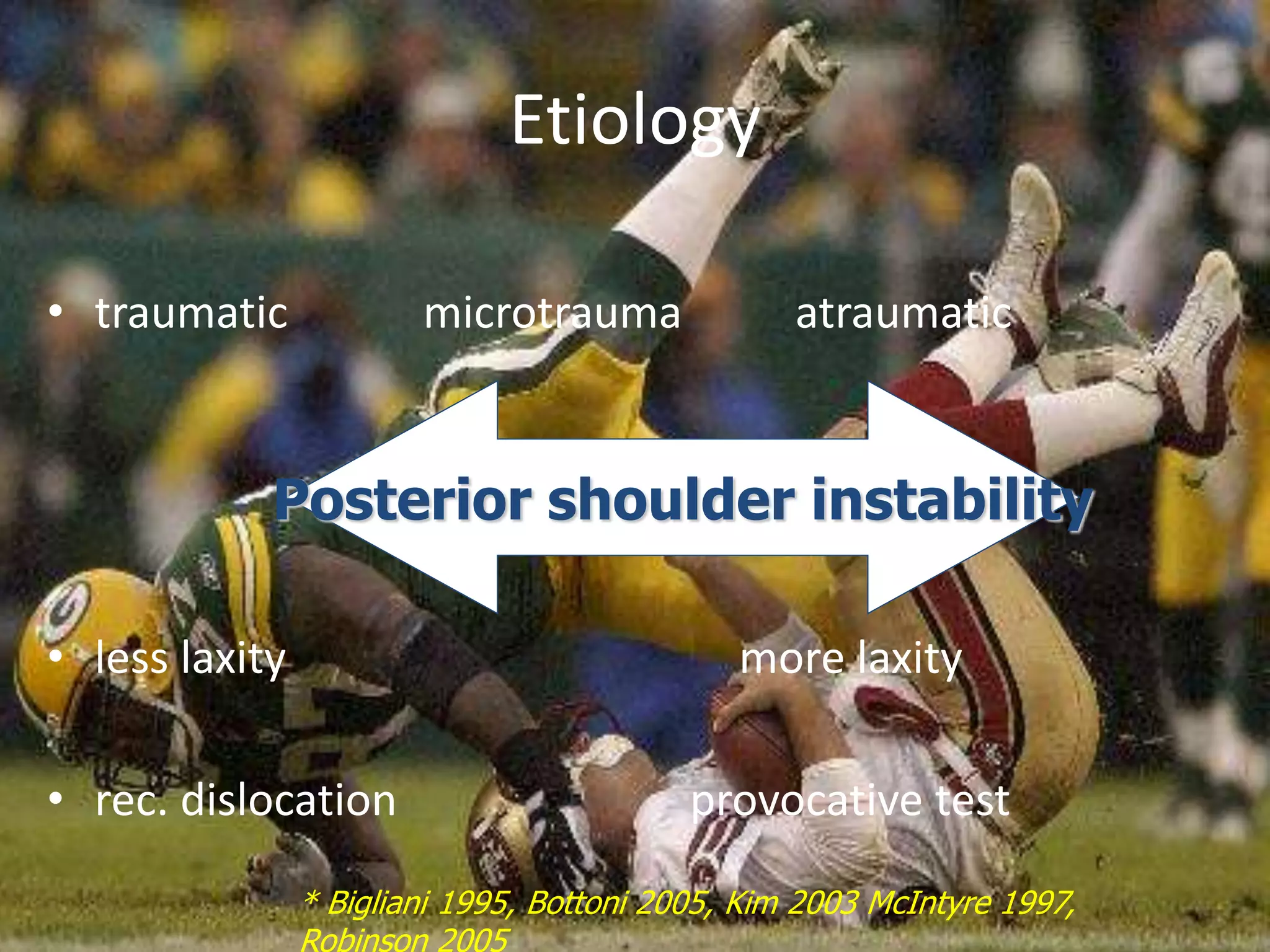 Etiology 
• traumatic microtrauma atraumatic 
Posterior shoulder instability 
• less laxity more laxity 
• rec. dislocation provocative test 
* Bigliani 1995, Bottoni 2005, Kim 2003 McIntyre 1997, 
Robinson 2005 
 