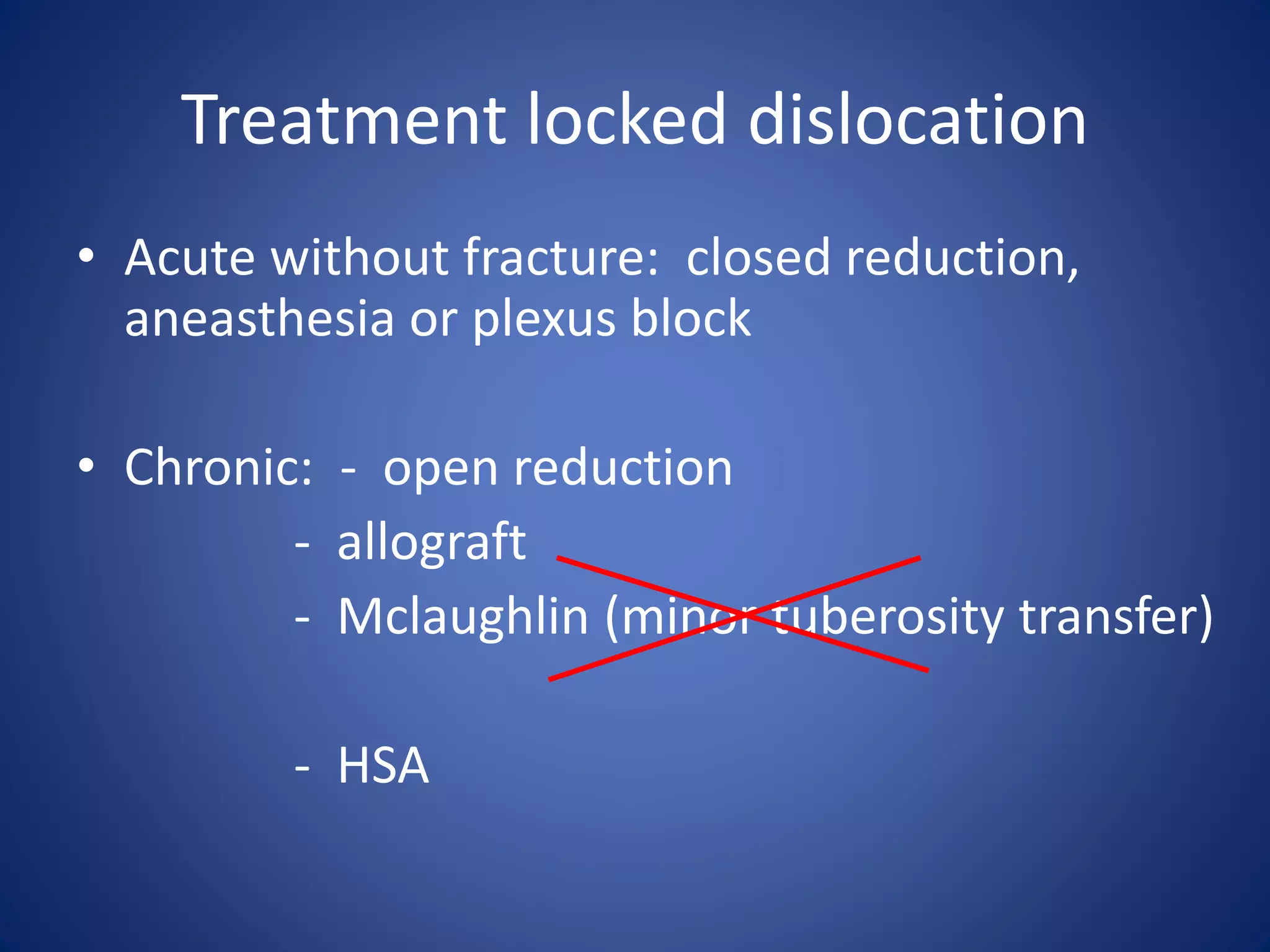 Treatment locked dislocation 
• Acute without fracture: closed reduction, 
aneasthesia or plexus block 
• Chronic: - open reduction 
- allograft 
- Mclaughlin (minor tuberosity transfer) 
- HSA 
 