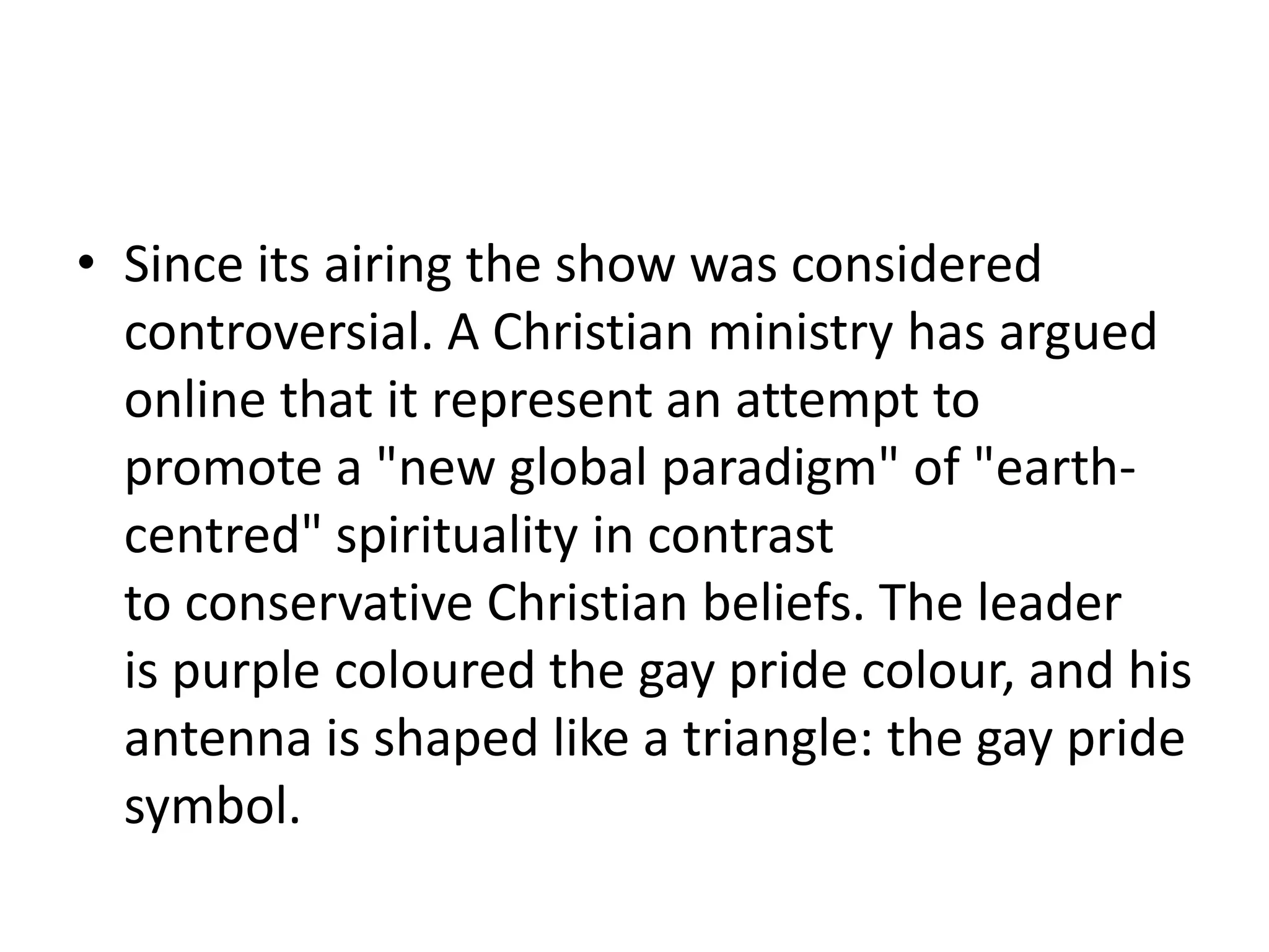 Since its airing the show was considered controversial. A Christian ministry has argued online that it represent an attempt to promote a "new global paradigm" of "earth-centred" spirituality in contrast to conservative Christian beliefs. The leader is purple coloured the gay pride colour, and his antenna is shaped like a triangle: the gay pride symbol.
