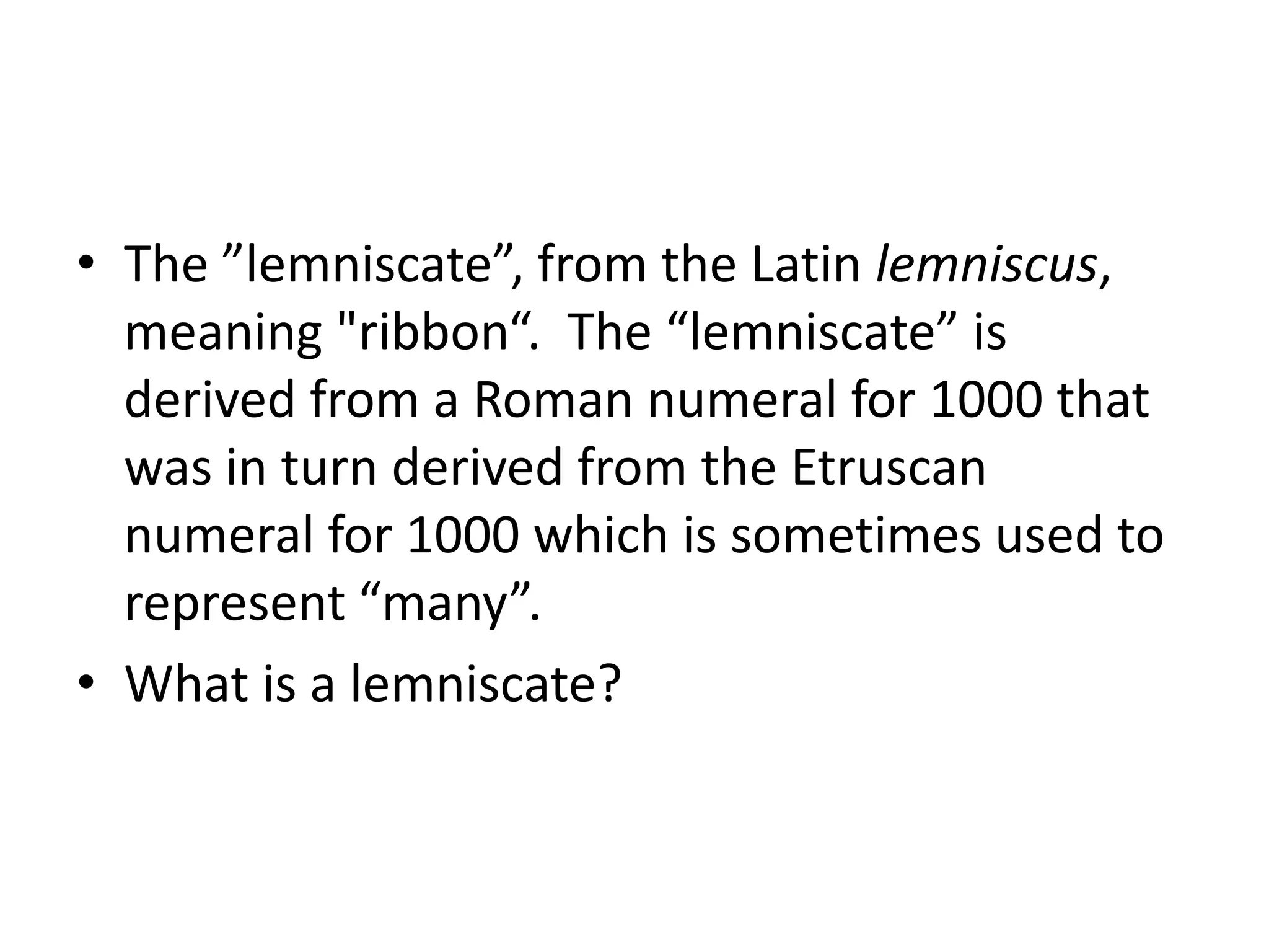 The ”lemniscate”, from the Latin lemniscus, meaning "ribbon“.  The “lemniscate” is derived from a Roman numeral for 1000 that was in turn derived from the Etruscan numeral for 1000 which is sometimes used to represent “many”.What is a lemniscate?