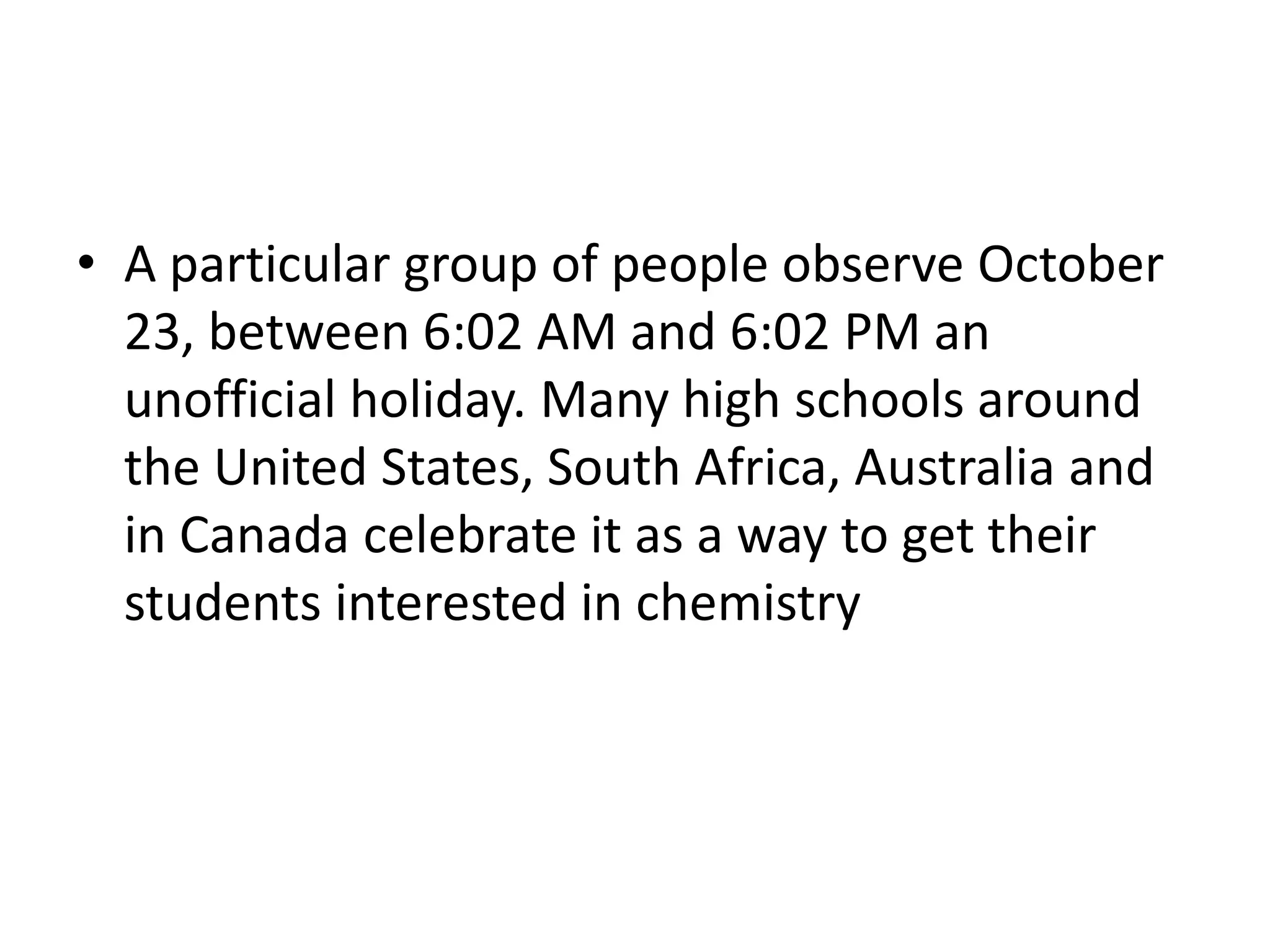 A particular group of people observe October 23, between 6:02 AM and 6:02 PM an unofficial holiday. Many high schools around the United States, South Africa, Australia and in Canada celebrate it as a way to get their students interested in chemistry