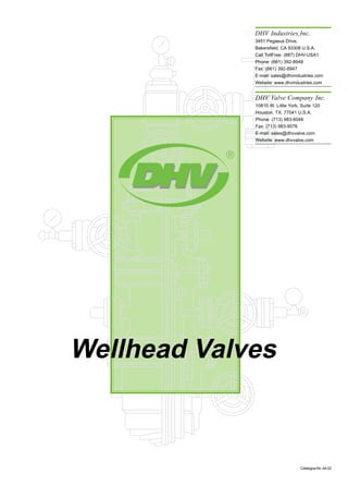 Wellhead Valves
CatalogueNo:A4-02
AGreat Name in Valve Technology
Your local DHV agent
Please visit our DHV website: www.dhvindustries.com or www.dhvvalve.com for a copy of ourAPI 6D
monogram certificate. Customer and Project referrals are available upon request. For certified data
and current specifications, please contact us or your local DHV agent. Information provided in this
catalog is for general purposes only.
DHV reserves the right to discontinue the manufacture or change and modify our design and con-
struction of any DHV product, in due course of our manufacturing procedure without incurring any
obligation to accept for credit, to replace or furnish or install such changes or modifcations on
products previously or subsequently sold.
DHV Industries,Inc.
3451 Pegasus Drive,
Bakersfield. CA 93308 U.S.A.
Call TollFree: (887) DHV-USA1
Phone: (661) 392-8948
Fax: (661) 392-8947
E-mail: sales@dhvindustries.com
Website: www.dhvindustries.com
DHV Valve Company Inc.
10810 W. Little York, Suite 120
Houston, TX. 77041 U.S.A.
Phone: (713) 983-6046
Fax: (713) 983-9076
E-mail: sales@dhvvalve.com
Website: www.dhvvalve.com
DHV Industries,Inc.
3451 Pegasus Drive, Bakersfield. CA 93308 U.S.A.
Call TollFree: (887) DHV-USA1
Phone: (661) 392-8948 Fax: (661) 392-8947
E-mail:sales@dhvindustries.com
Website:www.dhvindustries.com
DHV Valve Company Inc.
10810 W. LittleYork, Suite 120 Houston, TX. 77041 U.S.A.
Phone: (713) 983-6046 Fax: (713) 983-9076
E-mail:sales@dhvvalve.com
Website:www.dhvvalve.com
 