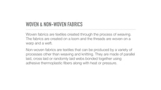 WOVEN & NON-WOVEN FABRICS
Woven fabrics are textiles created through the process of weaving.
The fabrics are created on a loom and the threads are woven on a
warp and a weft.
Non-woven fabrics are textiles that can be produced by a variety of
processes other than weaving and knitting. They are made of parallel
laid, cross laid or randomly laid webs bonded together using
adhesive thermoplastic ﬁbers along with heat or pressure.
 