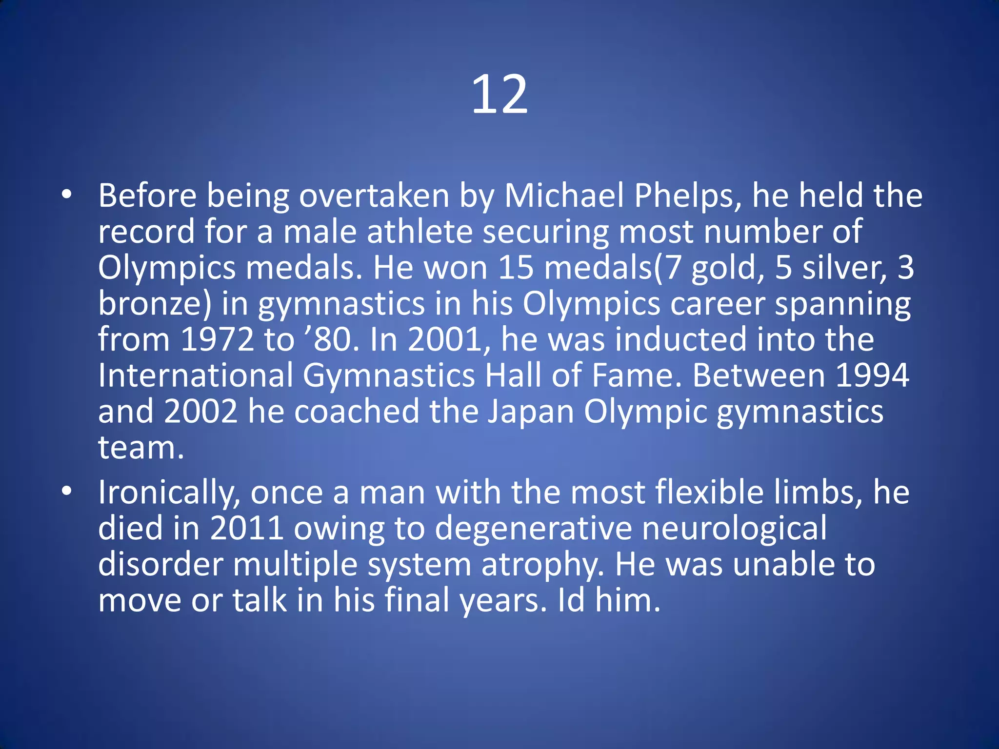 12
• Before being overtaken by Michael Phelps, he held the
  record for a male athlete securing most number of
  Olympics medals. He won 15 medals(7 gold, 5 silver, 3
  bronze) in gymnastics in his Olympics career spanning
  from 1972 to ’80. In 2001, he was inducted into the
  International Gymnastics Hall of Fame. Between 1994
  and 2002 he coached the Japan Olympic gymnastics
  team.
• Ironically, once a man with the most flexible limbs, he
  died in 2011 owing to degenerative neurological
  disorder multiple system atrophy. He was unable to
  move or talk in his final years. Id him.
 