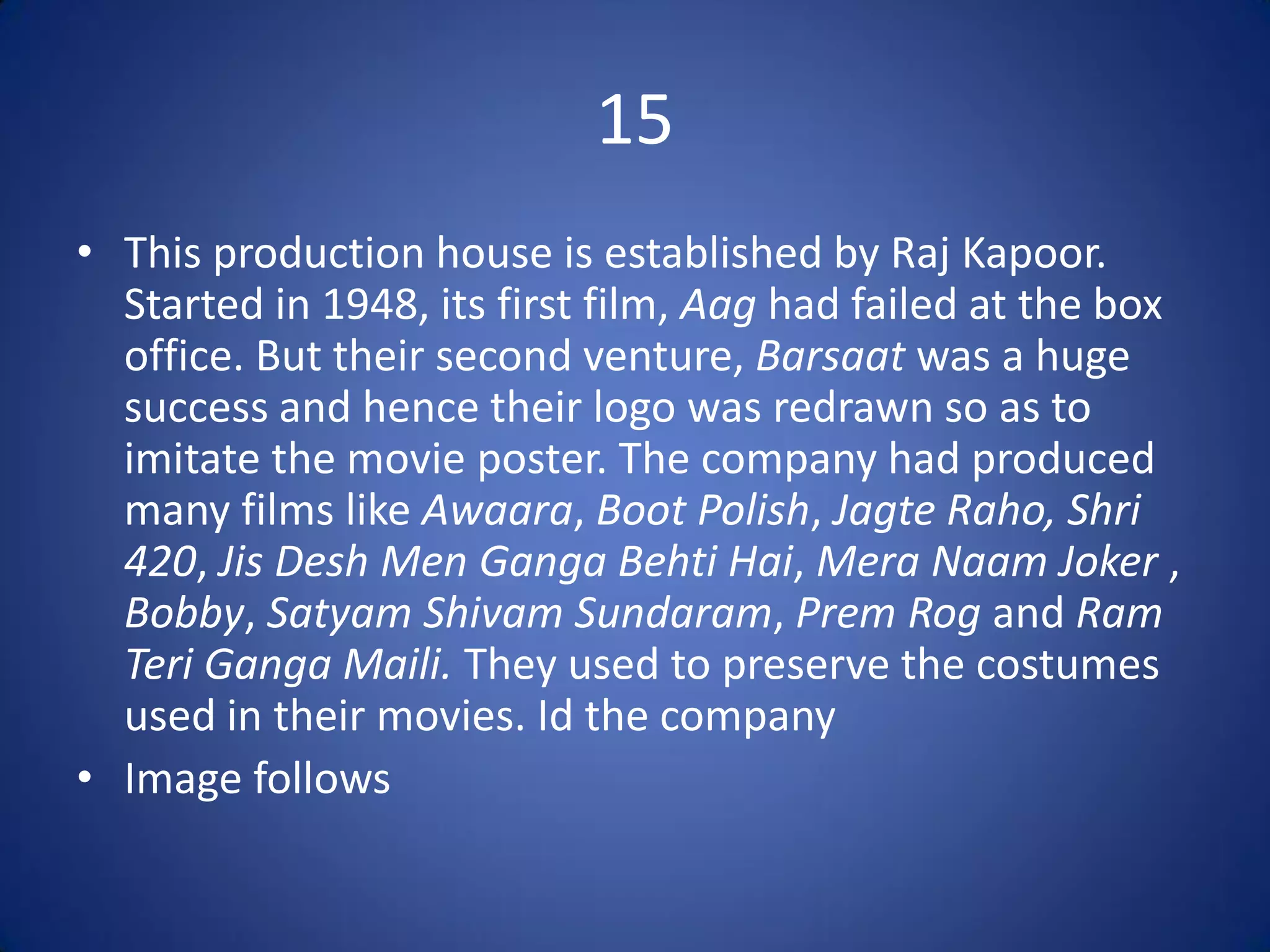 15
• This production house is established by Raj Kapoor.
  Started in 1948, its first film, Aag had failed at the box
  office. But their second venture, Barsaat was a huge
  success and hence their logo was redrawn so as to
  imitate the movie poster. The company had produced
  many films like Awaara, Boot Polish, Jagte Raho, Shri
  420, Jis Desh Men Ganga Behti Hai, Mera Naam Joker ,
  Bobby, Satyam Shivam Sundaram, Prem Rog and Ram
  Teri Ganga Maili. They used to preserve the costumes
  used in their movies. Id the company
• Image follows
 
