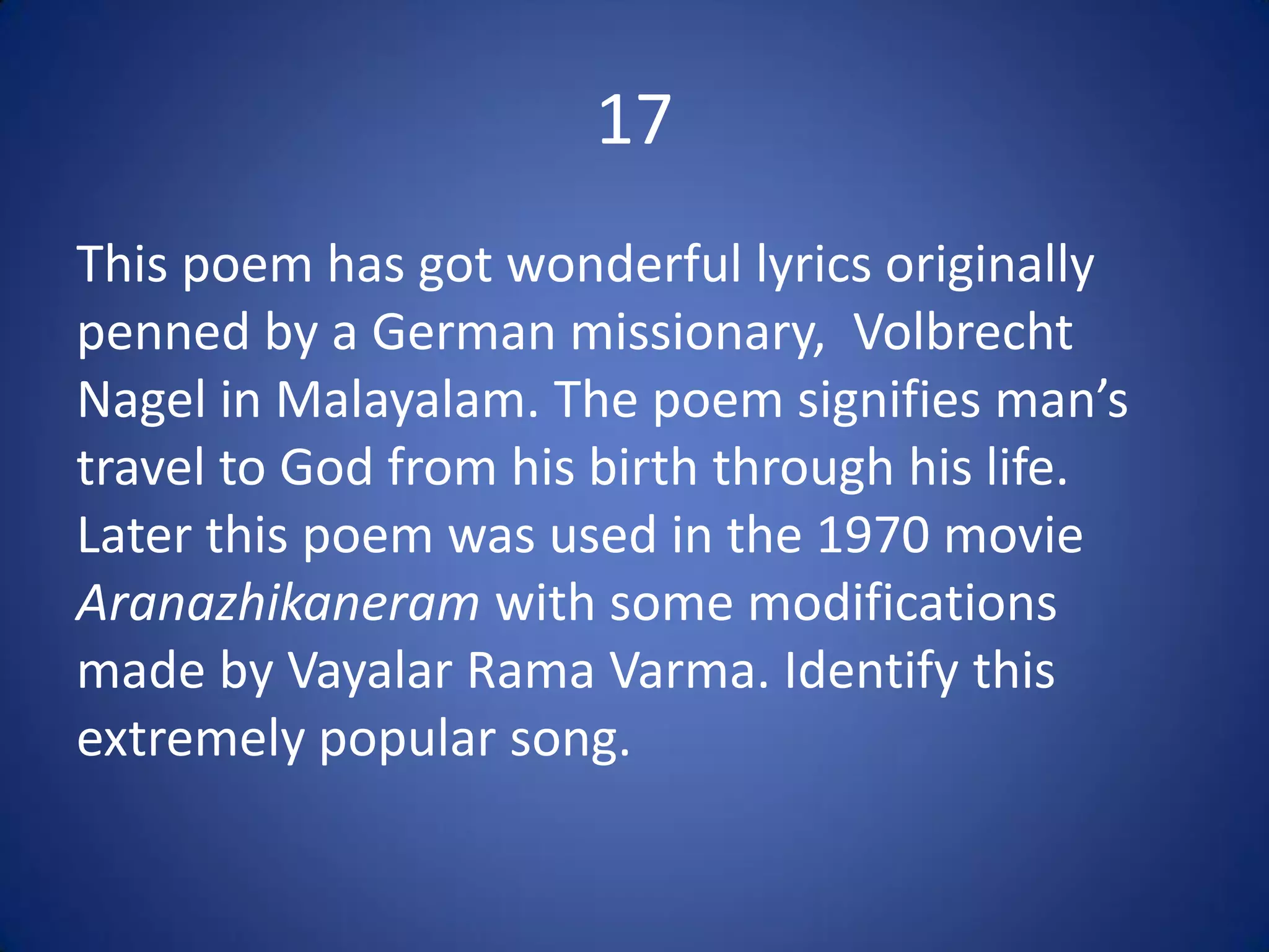17
This poem has got wonderful lyrics originally
penned by a German missionary, Volbrecht
Nagel in Malayalam. The poem signifies man’s
travel to God from his birth through his life.
Later this poem was used in the 1970 movie
Aranazhikaneram with some modifications
made by Vayalar Rama Varma. Identify this
extremely popular song.
 