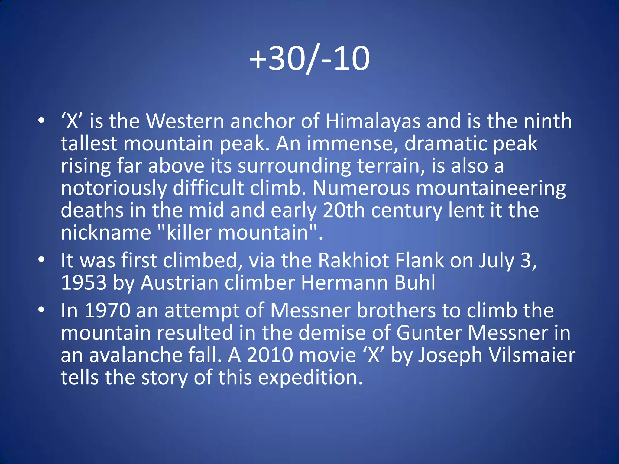 +30/-10
• ‘X’ is the Western anchor of Himalayas and is the ninth
  tallest mountain peak. An immense, dramatic peak
  rising far above its surrounding terrain, is also a
  notoriously difficult climb. Numerous mountaineering
  deaths in the mid and early 20th century lent it the
  nickname "killer mountain".
• It was first climbed, via the Rakhiot Flank on July 3,
  1953 by Austrian climber Hermann Buhl
• In 1970 an attempt of Messner brothers to climb the
  mountain resulted in the demise of Gunter Messner in
  an avalanche fall. A 2010 movie ‘X’ by Joseph Vilsmaier
  tells the story of this expedition.
 