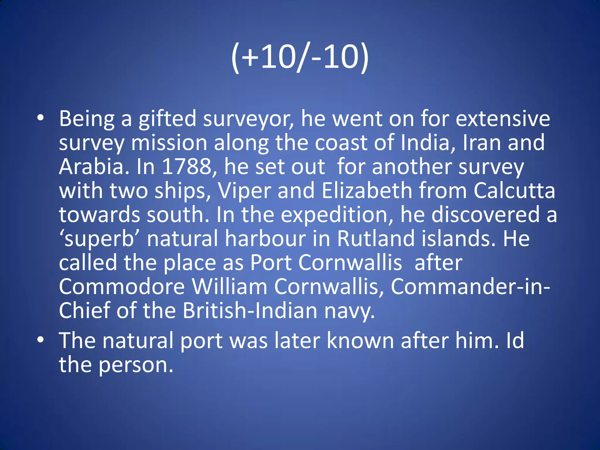 (+10/-10)
• Being a gifted surveyor, he went on for extensive
  survey mission along the coast of India, Iran and
  Arabia. In 1788, he set out for another survey
  with two ships, Viper and Elizabeth from Calcutta
  towards south. In the expedition, he discovered a
  ‘superb’ natural harbour in Rutland islands. He
  called the place as Port Cornwallis after
  Commodore William Cornwallis, Commander-in-
  Chief of the British-Indian navy.
• The natural port was later known after him. Id
  the person.
 