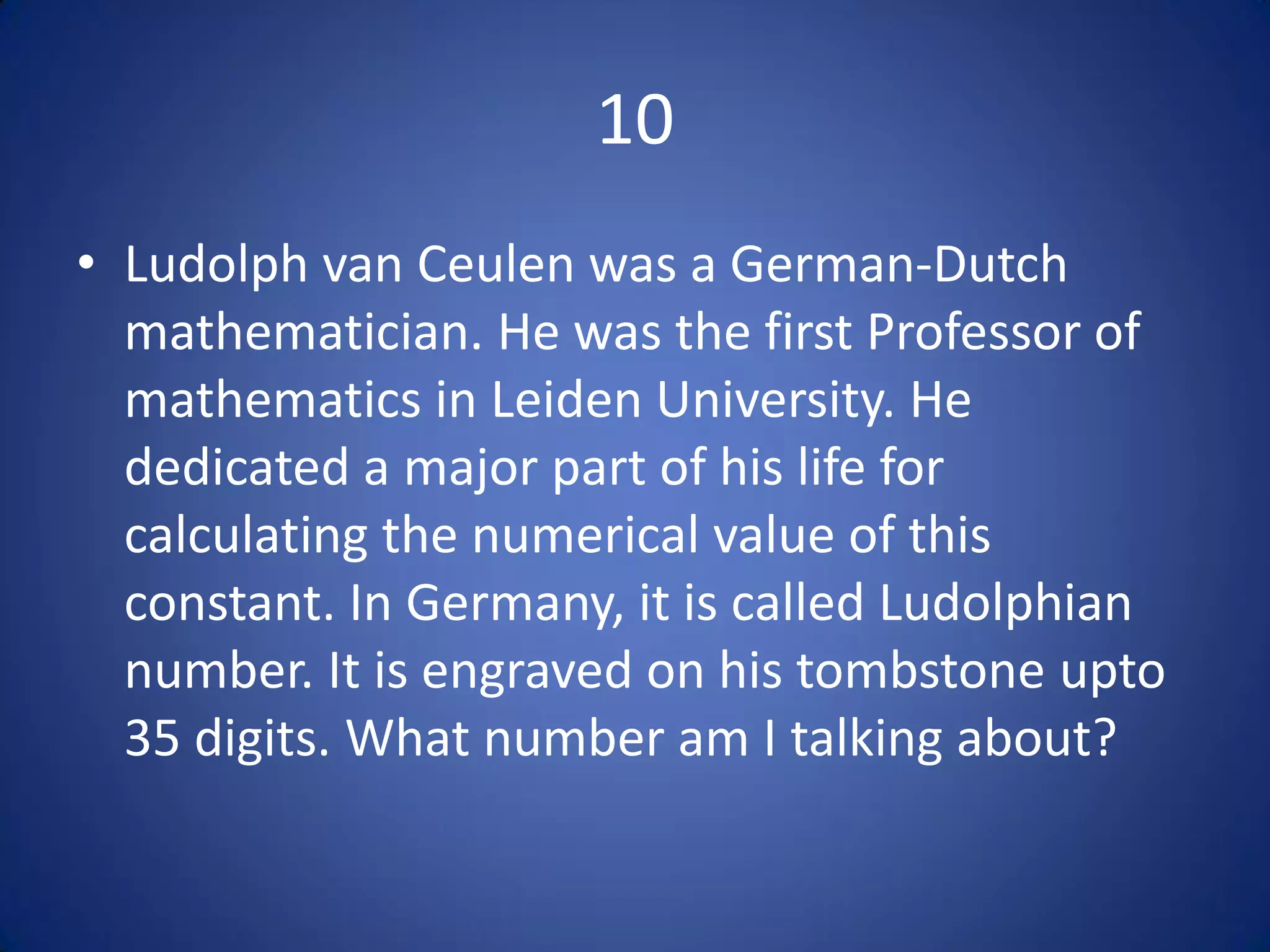 10
• Ludolph van Ceulen was a German-Dutch
  mathematician. He was the first Professor of
  mathematics in Leiden University. He
  dedicated a major part of his life for
  calculating the numerical value of this
  constant. In Germany, it is called Ludolphian
  number. It is engraved on his tombstone upto
  35 digits. What number am I talking about?
 