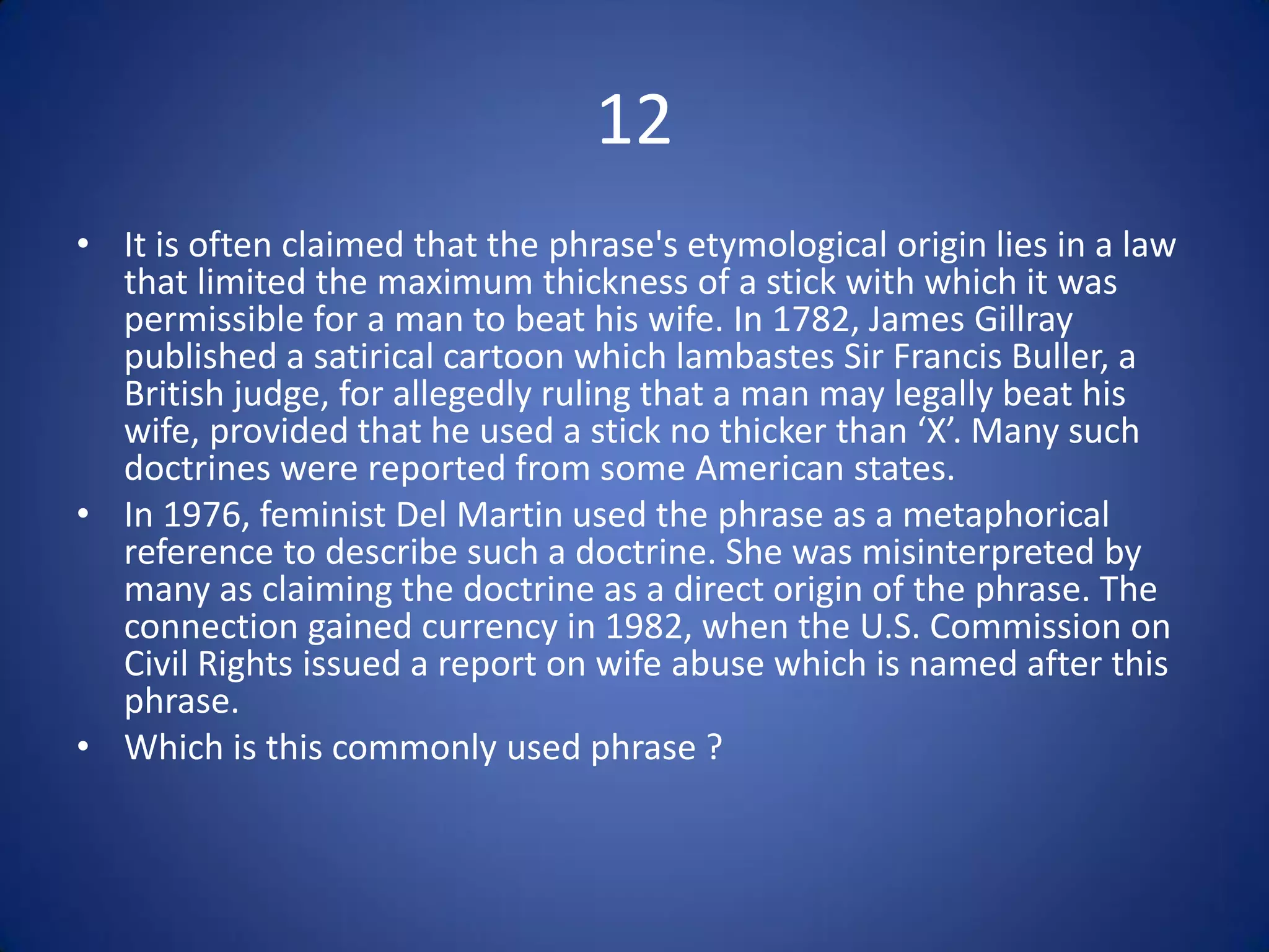 12
• It is often claimed that the phrase's etymological origin lies in a law
  that limited the maximum thickness of a stick with which it was
  permissible for a man to beat his wife. In 1782, James Gillray
  published a satirical cartoon which lambastes Sir Francis Buller, a
  British judge, for allegedly ruling that a man may legally beat his
  wife, provided that he used a stick no thicker than ‘X’. Many such
  doctrines were reported from some American states.
• In 1976, feminist Del Martin used the phrase as a metaphorical
  reference to describe such a doctrine. She was misinterpreted by
  many as claiming the doctrine as a direct origin of the phrase. The
  connection gained currency in 1982, when the U.S. Commission on
  Civil Rights issued a report on wife abuse which is named after this
  phrase.
• Which is this commonly used phrase ?
 