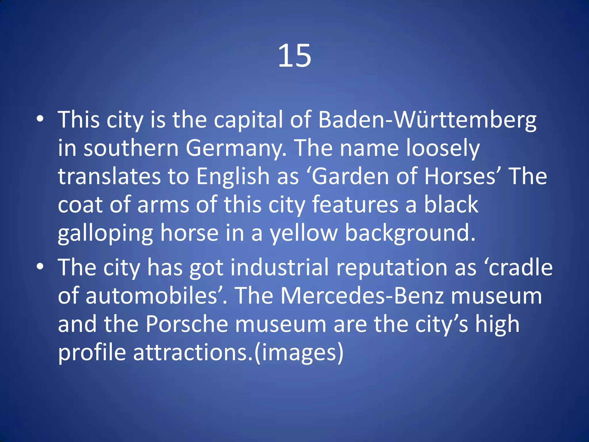 15
• This city is the capital of Baden-Württemberg
  in southern Germany. The name loosely
  translates to English as ‘Garden of Horses’ The
  coat of arms of this city features a black
  galloping horse in a yellow background.
• The city has got industrial reputation as ‘cradle
  of automobiles’. The Mercedes-Benz museum
  and the Porsche museum are the city’s high
  profile attractions.(images)
 
