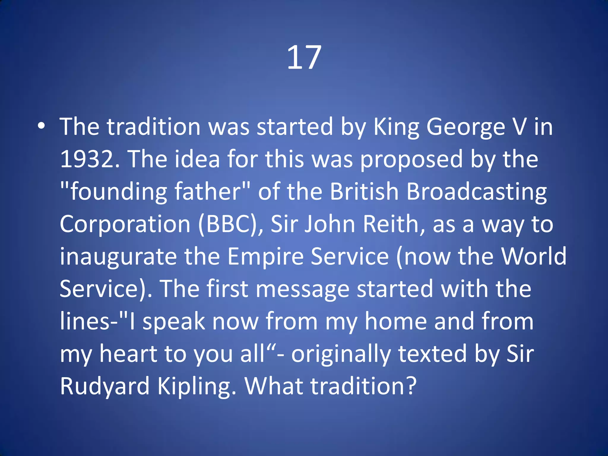 17
• The tradition was started by King George V in
  1932. The idea for this was proposed by the
  "founding father" of the British Broadcasting
  Corporation (BBC), Sir John Reith, as a way to
  inaugurate the Empire Service (now the World
  Service). The first message started with the
  lines-"I speak now from my home and from
  my heart to you all“- originally texted by Sir
  Rudyard Kipling. What tradition?
 