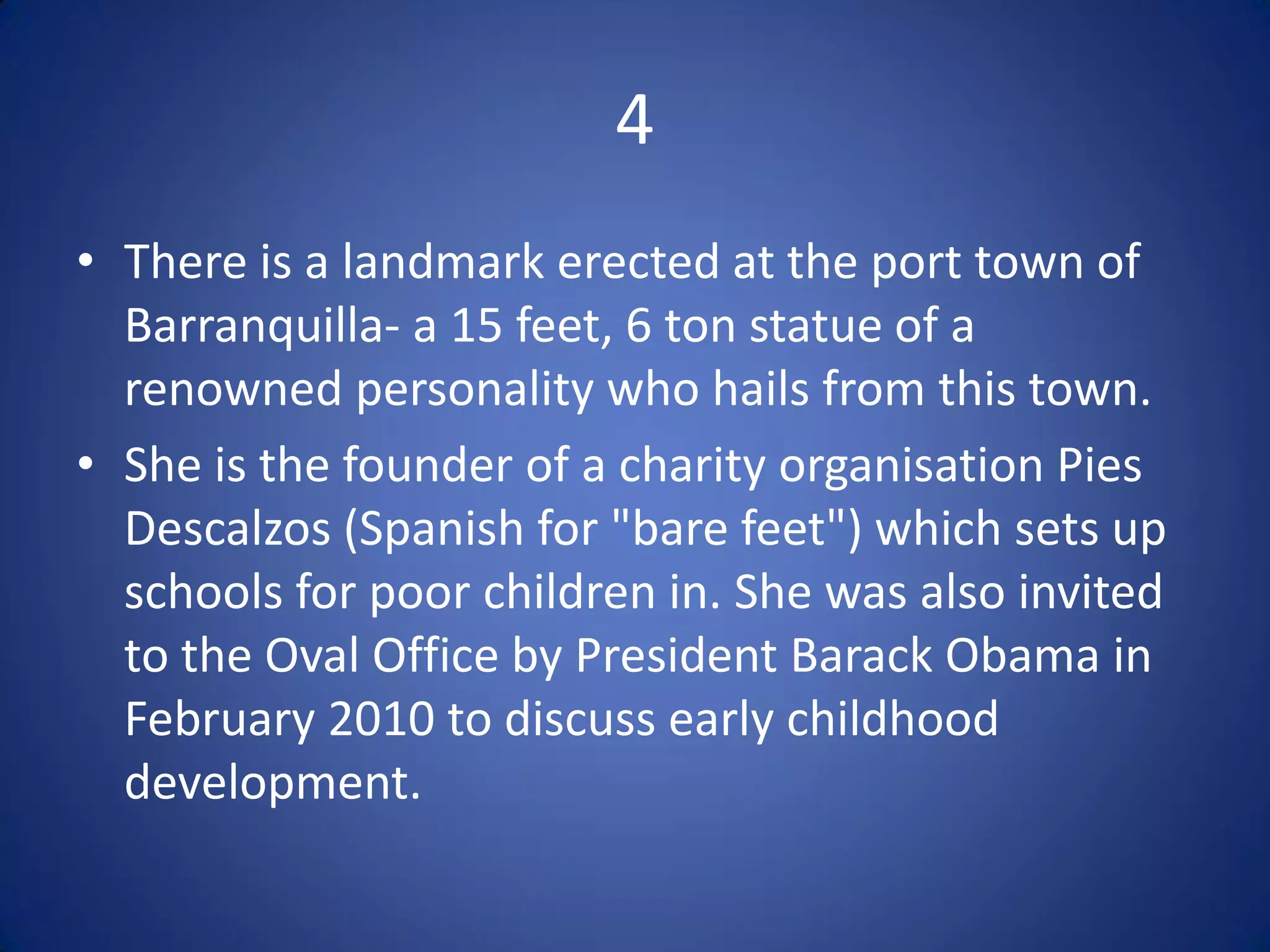 4
• There is a landmark erected at the port town of
  Barranquilla- a 15 feet, 6 ton statue of a
  renowned personality who hails from this town.
• She is the founder of a charity organisation Pies
  Descalzos (Spanish for "bare feet") which sets up
  schools for poor children in. She was also invited
  to the Oval Office by President Barack Obama in
  February 2010 to discuss early childhood
  development.
 