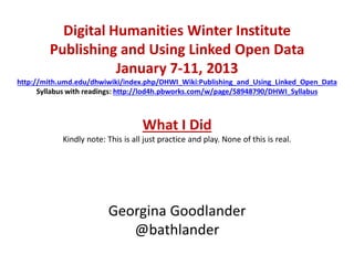 Digital Humanities Winter Institute
        Publishing and Using Linked Open Data
                   January 7-11, 2013
http://mith.umd.edu/dhwiwiki/index.php/DHWI_Wiki:Publishing_and_Using_Linked_Open_Data
      Syllabus with readings: http://lod4h.pbworks.com/w/page/58948790/DHWI_Syllabus



                                    What I Did
            Kindly note: This is all just practice and play. None of this is real.




                         Georgina Goodlander
                            @bathlander
 