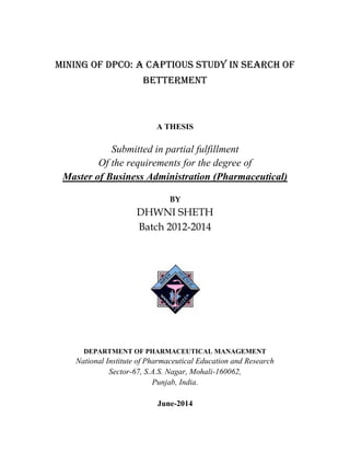 Mining of DPCO: A Captious study in search of
betterment
A THESIS
Submitted in partial fulfillment
Of the requirements for the degree of
Master of Business Administration (Pharmaceutical)
BY
DHWNI SHETH
Batch 2012-2014
DEPARTMENT OF PHARMACEUTICAL MANAGEMENT
National Institute of Pharmaceutical Education and Research
Sector-67, S.A.S. Nagar, Mohali-160062,
Punjab, India.
June-2014
 