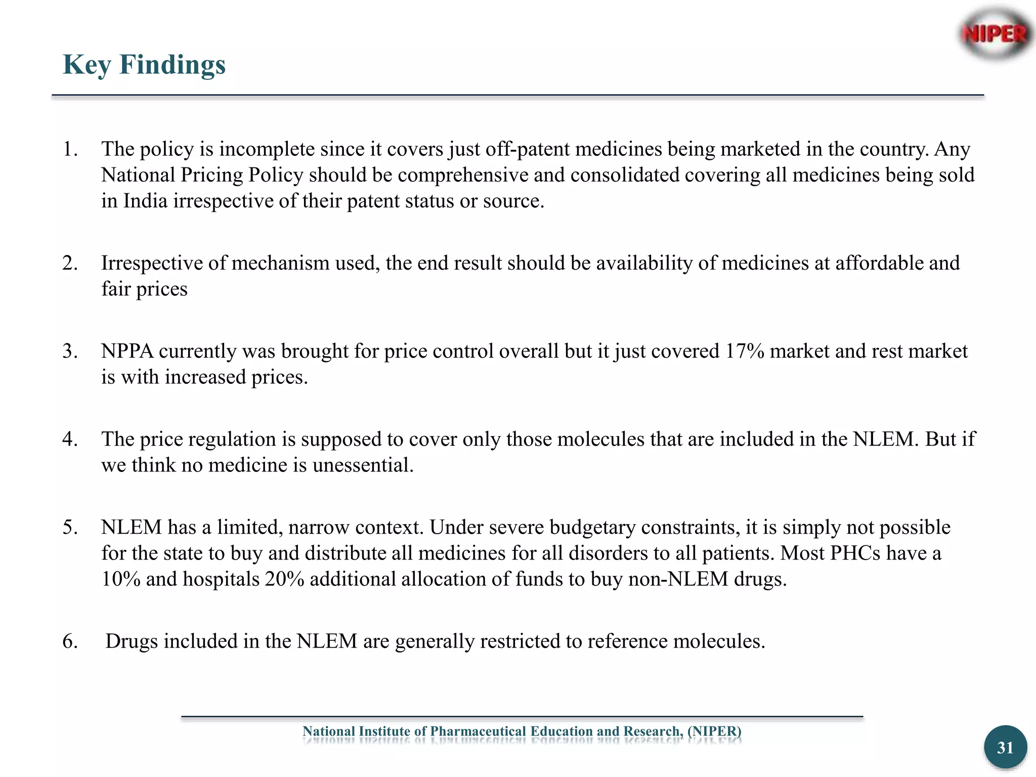 Key Findings
1. The policy is incomplete since it covers just off-patent medicines being marketed in the country. Any
National Pricing Policy should be comprehensive and consolidated covering all medicines being sold
in India irrespective of their patent status or source.
2. Irrespective of mechanism used, the end result should be availability of medicines at affordable and
fair prices
3. NPPA currently was brought for price control overall but it just covered 17% market and rest market
is with increased prices.
4. The price regulation is supposed to cover only those molecules that are included in the NLEM. But if
we think no medicine is unessential.
5. NLEM has a limited, narrow context. Under severe budgetary constraints, it is simply not possible
for the state to buy and distribute all medicines for all disorders to all patients. Most PHCs have a
10% and hospitals 20% additional allocation of funds to buy non-NLEM drugs.
6. Drugs included in the NLEM are generally restricted to reference molecules.
National Institute of Pharmaceutical Education and Research, (NIPER)
31
 