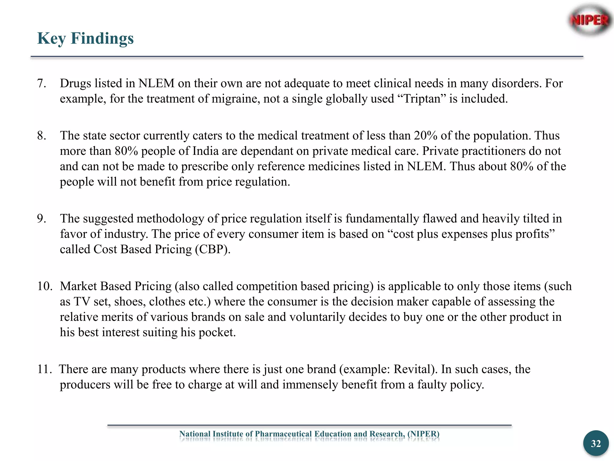Key Findings
7. Drugs listed in NLEM on their own are not adequate to meet clinical needs in many disorders. For
example, for the treatment of migraine, not a single globally used “Triptan” is included.
8. The state sector currently caters to the medical treatment of less than 20% of the population. Thus
more than 80% people of India are dependant on private medical care. Private practitioners do not
and can not be made to prescribe only reference medicines listed in NLEM. Thus about 80% of the
people will not benefit from price regulation.
9. The suggested methodology of price regulation itself is fundamentally flawed and heavily tilted in
favor of industry. The price of every consumer item is based on “cost plus expenses plus profits”
called Cost Based Pricing (CBP).
10. Market Based Pricing (also called competition based pricing) is applicable to only those items (such
as TV set, shoes, clothes etc.) where the consumer is the decision maker capable of assessing the
relative merits of various brands on sale and voluntarily decides to buy one or the other product in
his best interest suiting his pocket.
11. There are many products where there is just one brand (example: Revital). In such cases, the
producers will be free to charge at will and immensely benefit from a faulty policy.
National Institute of Pharmaceutical Education and Research, (NIPER)
32
 