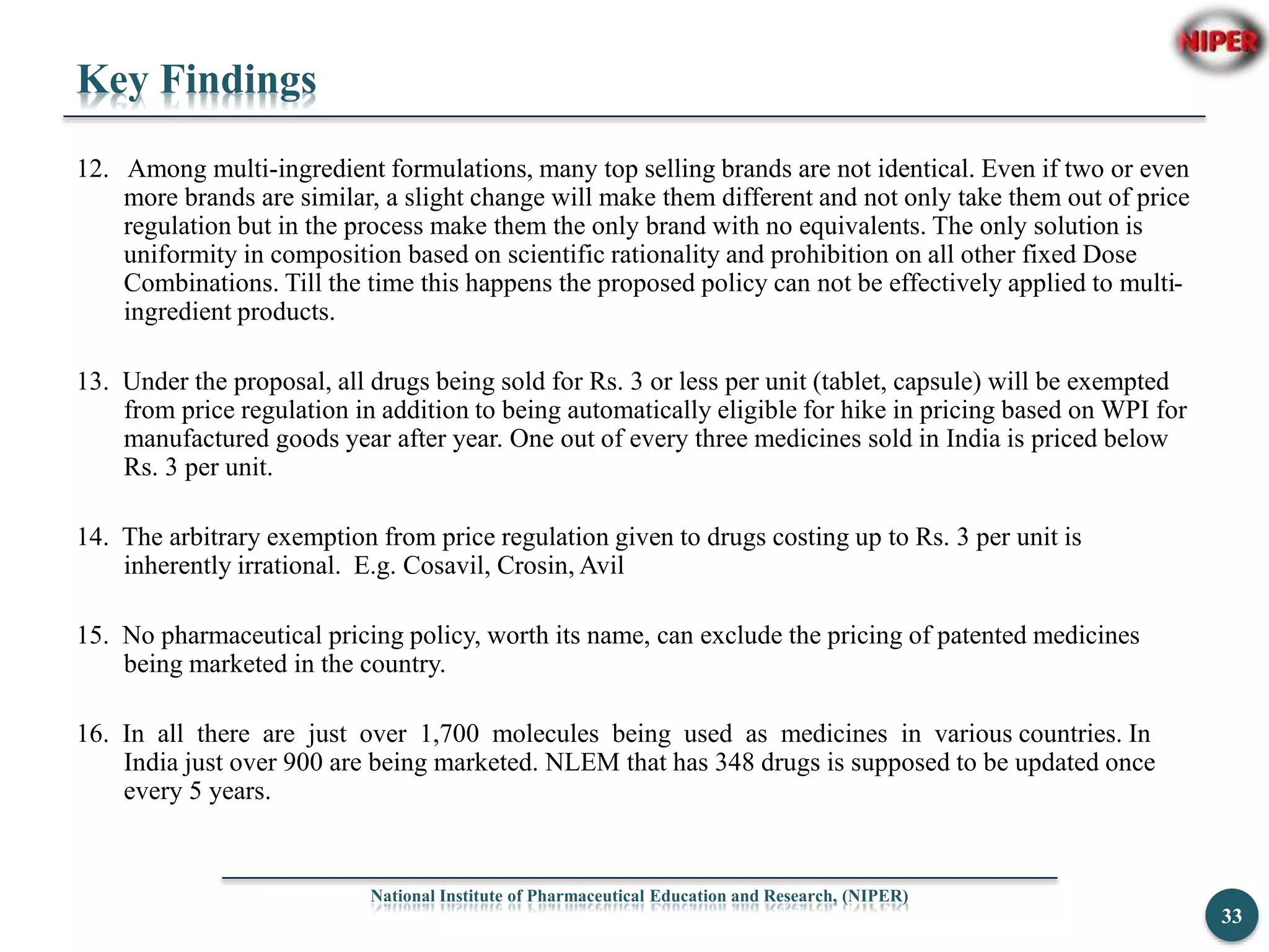 Key Findings
12. Among multi-ingredient formulations, many top selling brands are not identical. Even if two or even
more brands are similar, a slight change will make them different and not only take them out of price
regulation but in the process make them the only brand with no equivalents. The only solution is
uniformity in composition based on scientific rationality and prohibition on all other fixed Dose
Combinations. Till the time this happens the proposed policy can not be effectively applied to multi-
ingredient products.
13. Under the proposal, all drugs being sold for Rs. 3 or less per unit (tablet, capsule) will be exempted
from price regulation in addition to being automatically eligible for hike in pricing based on WPI for
manufactured goods year after year. One out of every three medicines sold in India is priced below
Rs. 3 per unit.
14. The arbitrary exemption from price regulation given to drugs costing up to Rs. 3 per unit is
inherently irrational. E.g. Cosavil, Crosin, Avil
15. No pharmaceutical pricing policy, worth its name, can exclude the pricing of patented medicines
being marketed in the country.
16. In all there are just over 1,700 molecules being used as medicines in various countries. In
India just over 900 are being marketed. NLEM that has 348 drugs is supposed to be updated once
every 5 years.
National Institute of Pharmaceutical Education and Research, (NIPER)
33
 