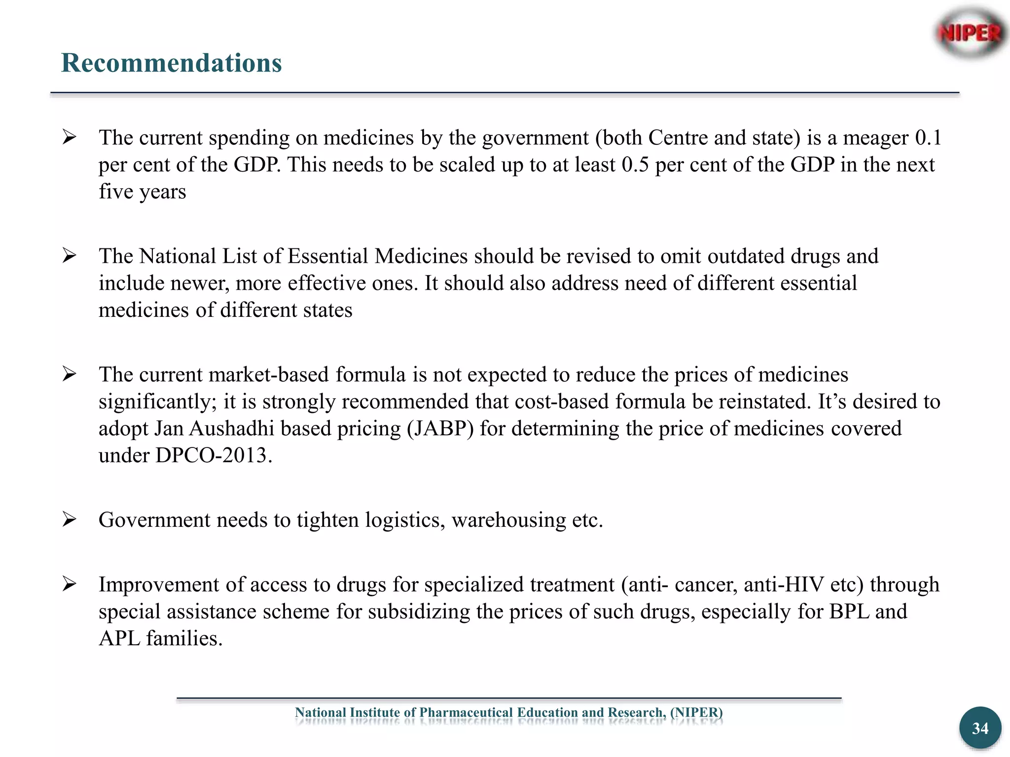 Recommendations
 The current spending on medicines by the government (both Centre and state) is a meager 0.1
per cent of the GDP. This needs to be scaled up to at least 0.5 per cent of the GDP in the next
five years
 The National List of Essential Medicines should be revised to omit outdated drugs and
include newer, more effective ones. It should also address need of different essential
medicines of different states
 The current market-based formula is not expected to reduce the prices of medicines
significantly; it is strongly recommended that cost-based formula be reinstated. It’s desired to
adopt Jan Aushadhi based pricing (JABP) for determining the price of medicines covered
under DPCO-2013.
 Government needs to tighten logistics, warehousing etc.
 Improvement of access to drugs for specialized treatment (anti- cancer, anti-HIV etc) through
special assistance scheme for subsidizing the prices of such drugs, especially for BPL and
APL families.
National Institute of Pharmaceutical Education and Research, (NIPER)
34
 