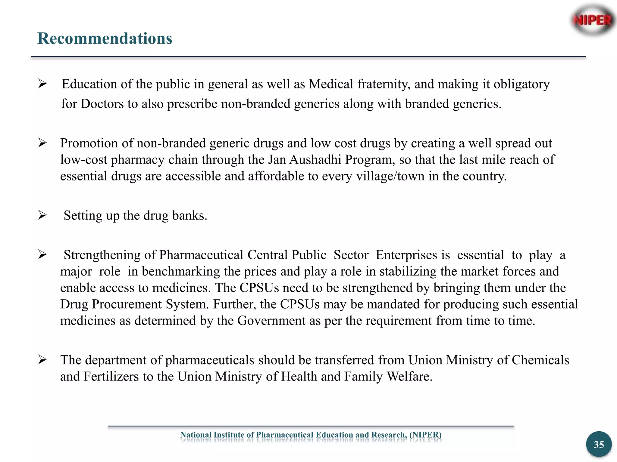 Recommendations
 Education of the public in general as well as Medical fraternity, and making it obligatory
for Doctors to also prescribe non-branded generics along with branded generics.
 Promotion of non-branded generic drugs and low cost drugs by creating a well spread out
low-cost pharmacy chain through the Jan Aushadhi Program, so that the last mile reach of
essential drugs are accessible and affordable to every village/town in the country.
 Setting up the drug banks.
 Strengthening of Pharmaceutical Central Public Sector Enterprises is essential to play a
major role in benchmarking the prices and play a role in stabilizing the market forces and
enable access to medicines. The CPSUs need to be strengthened by bringing them under the
Drug Procurement System. Further, the CPSUs may be mandated for producing such essential
medicines as determined by the Government as per the requirement from time to time.
 The department of pharmaceuticals should be transferred from Union Ministry of Chemicals
and Fertilizers to the Union Ministry of Health and Family Welfare.
National Institute of Pharmaceutical Education and Research, (NIPER)
35
 