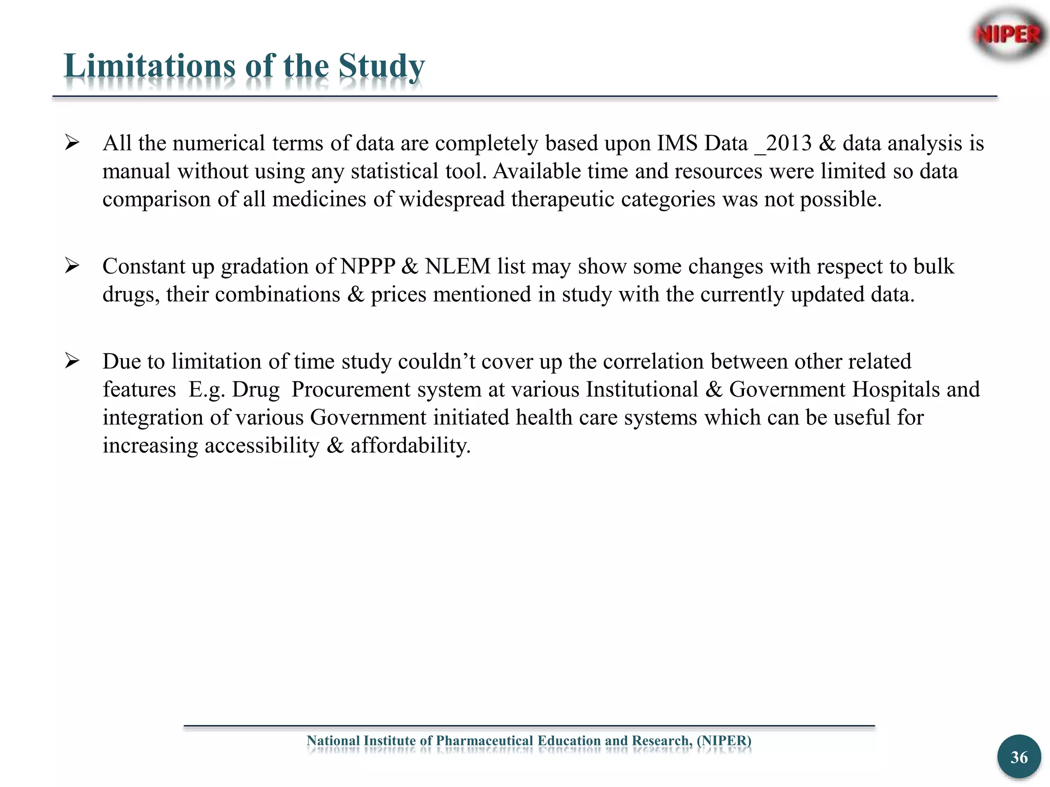 Limitations of the Study
 All the numerical terms of data are completely based upon IMS Data _2013 & data analysis is
manual without using any statistical tool. Available time and resources were limited so data
comparison of all medicines of widespread therapeutic categories was not possible.
 Constant up gradation of NPPP & NLEM list may show some changes with respect to bulk
drugs, their combinations & prices mentioned in study with the currently updated data.
 Due to limitation of time study couldn’t cover up the correlation between other related
features E.g. Drug Procurement system at various Institutional & Government Hospitals and
integration of various Government initiated health care systems which can be useful for
increasing accessibility & affordability.
National Institute of Pharmaceutical Education and Research, (NIPER)
36
 