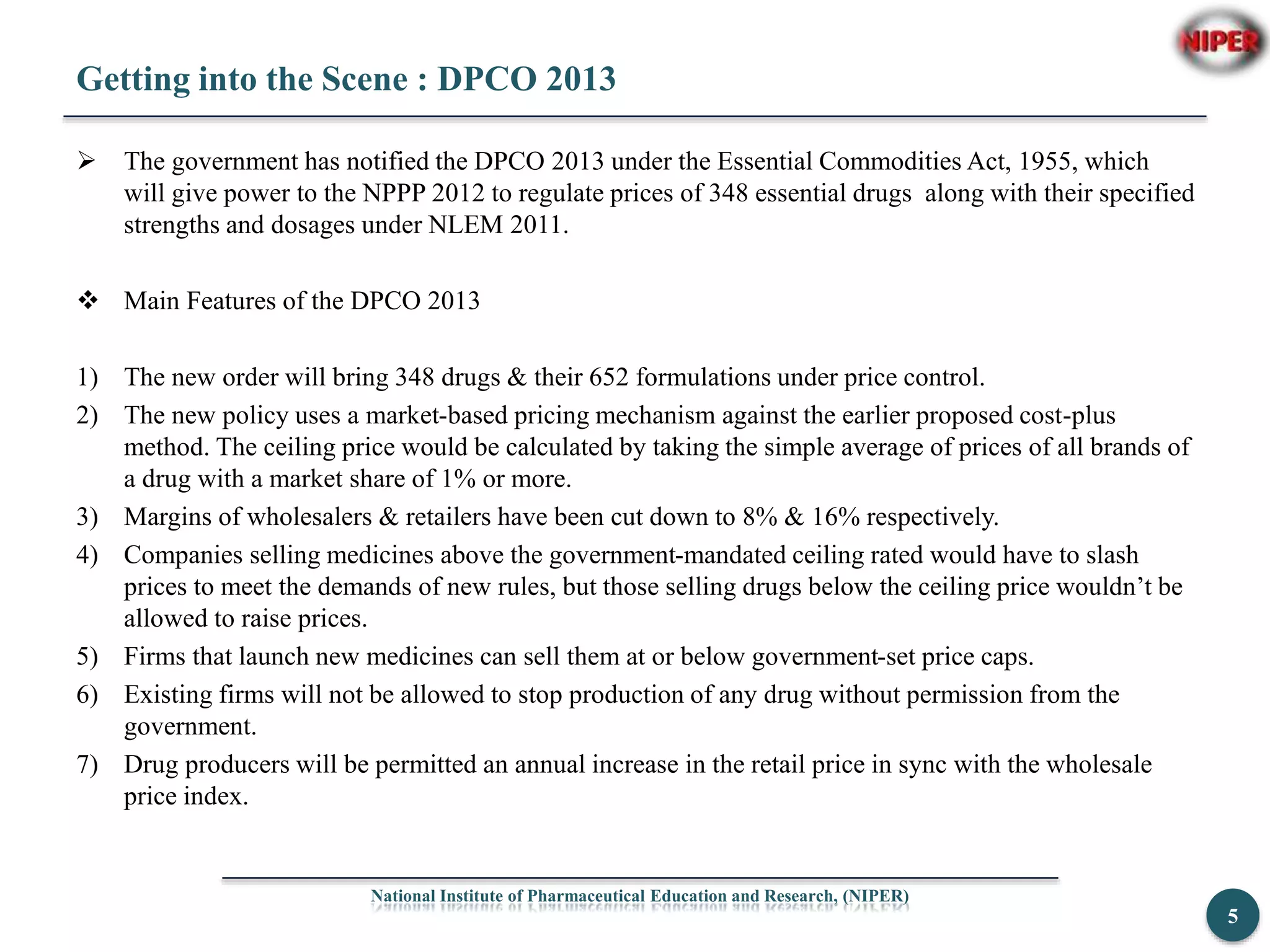 Getting into the Scene : DPCO 2013
 The government has notified the DPCO 2013 under the Essential Commodities Act, 1955, which
will give power to the NPPP 2012 to regulate prices of 348 essential drugs along with their specified
strengths and dosages under NLEM 2011.
 Main Features of the DPCO 2013
1) The new order will bring 348 drugs & their 652 formulations under price control.
2) The new policy uses a market-based pricing mechanism against the earlier proposed cost-plus
method. The ceiling price would be calculated by taking the simple average of prices of all brands of
a drug with a market share of 1% or more.
3) Margins of wholesalers & retailers have been cut down to 8% & 16% respectively.
4) Companies selling medicines above the government-mandated ceiling rated would have to slash
prices to meet the demands of new rules, but those selling drugs below the ceiling price wouldn’t be
allowed to raise prices.
5) Firms that launch new medicines can sell them at or below government-set price caps.
6) Existing firms will not be allowed to stop production of any drug without permission from the
government.
7) Drug producers will be permitted an annual increase in the retail price in sync with the wholesale
price index.
National Institute of Pharmaceutical Education and Research, (NIPER)
5
 