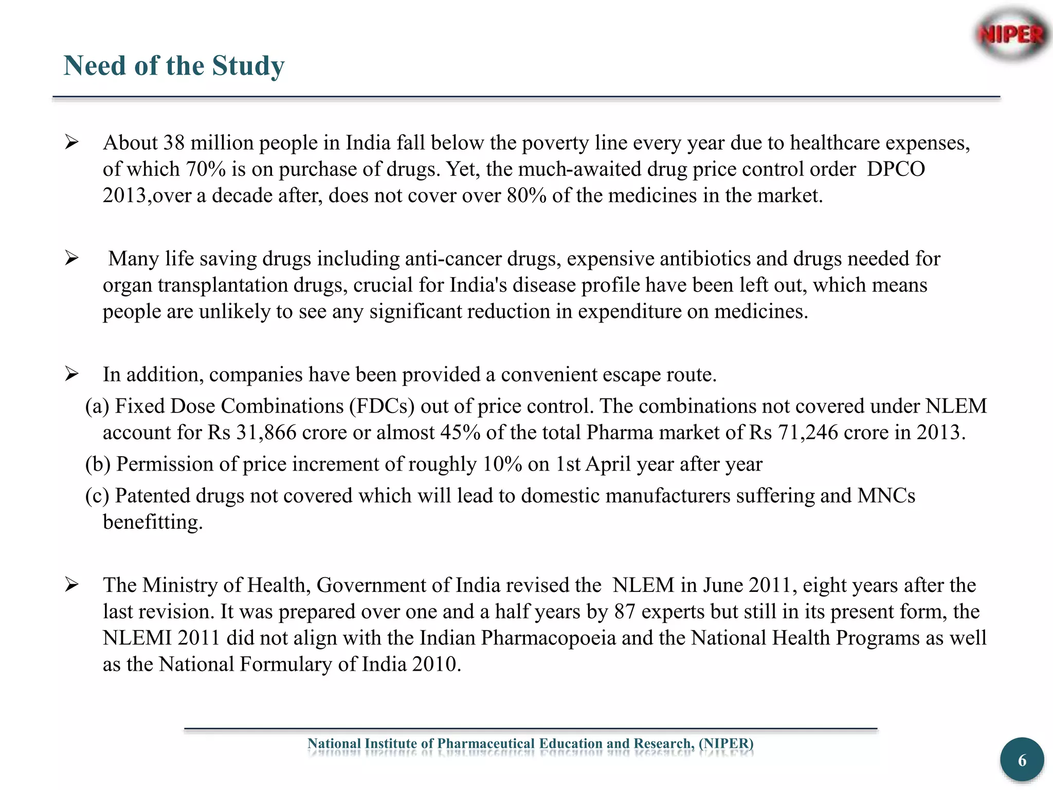 Need of the Study
 About 38 million people in India fall below the poverty line every year due to healthcare expenses,
of which 70% is on purchase of drugs. Yet, the much-awaited drug price control order DPCO
2013,over a decade after, does not cover over 80% of the medicines in the market.
 Many life saving drugs including anti-cancer drugs, expensive antibiotics and drugs needed for
organ transplantation drugs, crucial for India's disease profile have been left out, which means
people are unlikely to see any significant reduction in expenditure on medicines.
 In addition, companies have been provided a convenient escape route.
(a) Fixed Dose Combinations (FDCs) out of price control. The combinations not covered under NLEM
account for Rs 31,866 crore or almost 45% of the total Pharma market of Rs 71,246 crore in 2013.
(b) Permission of price increment of roughly 10% on 1st April year after year
(c) Patented drugs not covered which will lead to domestic manufacturers suffering and MNCs
benefitting.
 The Ministry of Health, Government of India revised the NLEM in June 2011, eight years after the
last revision. It was prepared over one and a half years by 87 experts but still in its present form, the
NLEMI 2011 did not align with the Indian Pharmacopoeia and the National Health Programs as well
as the National Formulary of India 2010.
National Institute of Pharmaceutical Education and Research, (NIPER)
6
 