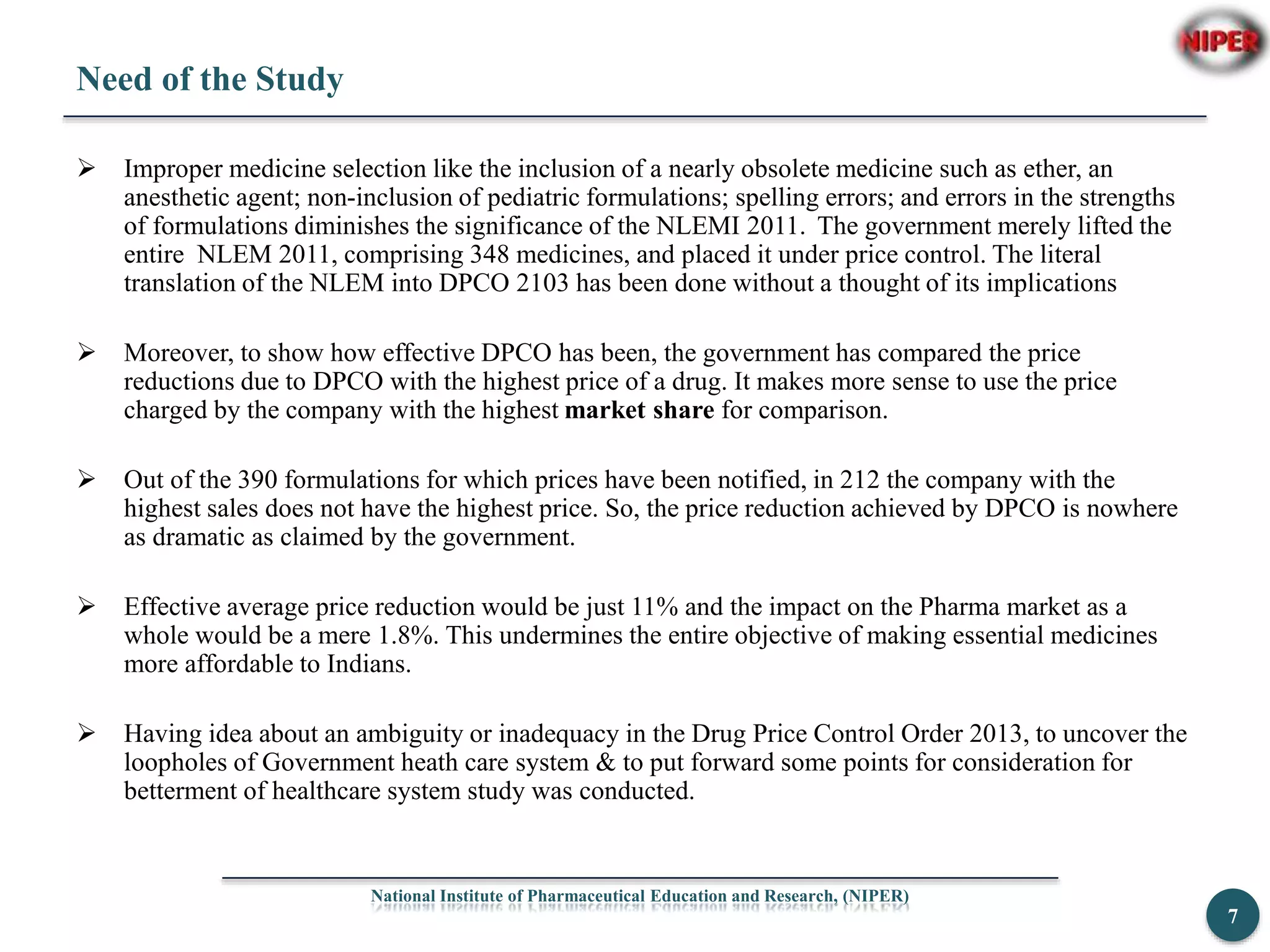 Need of the Study
 Improper medicine selection like the inclusion of a nearly obsolete medicine such as ether, an
anesthetic agent; non-inclusion of pediatric formulations; spelling errors; and errors in the strengths
of formulations diminishes the significance of the NLEMI 2011. The government merely lifted the
entire NLEM 2011, comprising 348 medicines, and placed it under price control. The literal
translation of the NLEM into DPCO 2103 has been done without a thought of its implications
 Moreover, to show how effective DPCO has been, the government has compared the price
reductions due to DPCO with the highest price of a drug. It makes more sense to use the price
charged by the company with the highest market share for comparison.
 Out of the 390 formulations for which prices have been notified, in 212 the company with the
highest sales does not have the highest price. So, the price reduction achieved by DPCO is nowhere
as dramatic as claimed by the government.
 Effective average price reduction would be just 11% and the impact on the Pharma market as a
whole would be a mere 1.8%. This undermines the entire objective of making essential medicines
more affordable to Indians.
 Having idea about an ambiguity or inadequacy in the Drug Price Control Order 2013, to uncover the
loopholes of Government heath care system & to put forward some points for consideration for
betterment of healthcare system study was conducted.
National Institute of Pharmaceutical Education and Research, (NIPER)
7
 