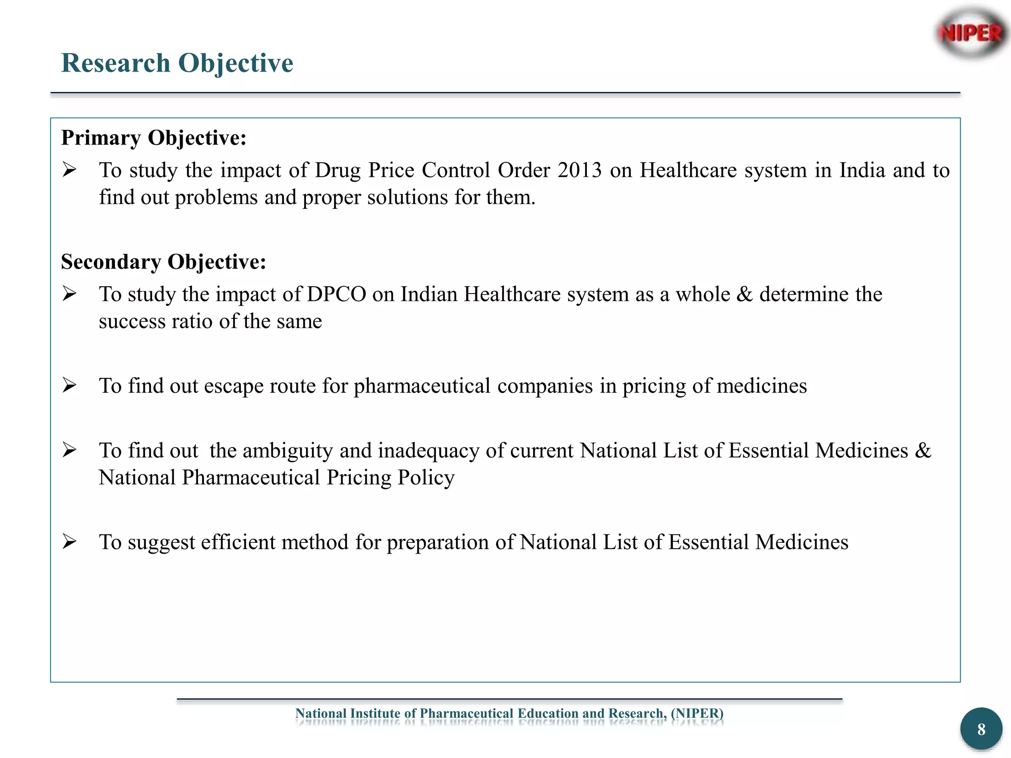 Research Objective
Primary Objective:
 To study the impact of Drug Price Control Order 2013 on Healthcare system in India and to
find out problems and proper solutions for them.
Secondary Objective:
 To study the impact of DPCO on Indian Healthcare system as a whole & determine the
success ratio of the same
 To find out escape route for pharmaceutical companies in pricing of medicines
 To find out the ambiguity and inadequacy of current National List of Essential Medicines &
National Pharmaceutical Pricing Policy
 To suggest efficient method for preparation of National List of Essential Medicines
National Institute of Pharmaceutical Education and Research, (NIPER)
8
 