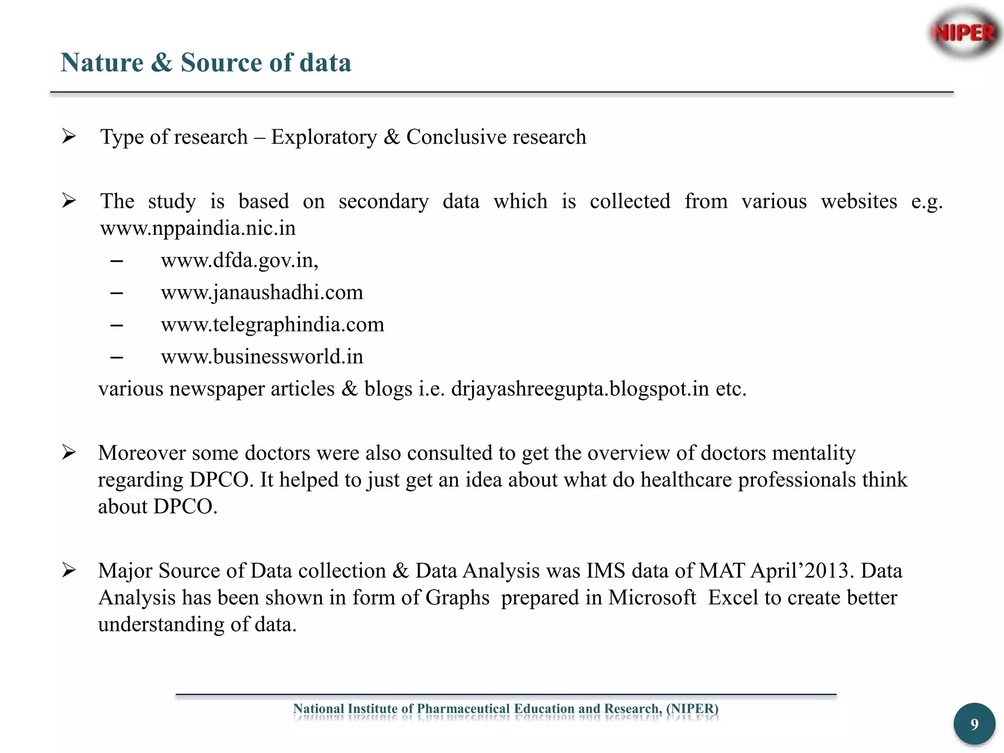 Nature & Source of data
 Type of research – Exploratory & Conclusive research
 The study is based on secondary data which is collected from various websites e.g.
www.nppaindia.nic.in
– www.dfda.gov.in,
– www.janaushadhi.com
– www.telegraphindia.com
– www.businessworld.in
various newspaper articles & blogs i.e. drjayashreegupta.blogspot.in etc.
 Moreover some doctors were also consulted to get the overview of doctors mentality
regarding DPCO. It helped to just get an idea about what do healthcare professionals think
about DPCO.
 Major Source of Data collection & Data Analysis was IMS data of MAT April’2013. Data
Analysis has been shown in form of Graphs prepared in Microsoft Excel to create better
understanding of data.
National Institute of Pharmaceutical Education and Research, (NIPER)
9
 