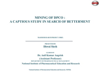 1
National Institute of Pharmaceutical Education and Research, (NIPER)
MINING OF DPCO :
A CAPTIOUS STUDY IN SEARCH OF BETTERMENT
MAJOR RESEARCH PROJECT (MRP)
PRESENTED BY
Dhwni Sheth
GUIDED BY
Dr. Anil Kumar Angrish
(Assistant Professor)
DEPARTMENT OF PHARMACEUTICAL MANAGEMENT
National Institute of Pharmaceutical Education and Research
 