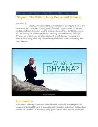 Dhyana- Meditation for Body, Mind and Soul
Dhyana: The Path to Inner Peace and Balance
Namaste 🙏,
Dhyana, often referred to as meditation, is a profound practice that
transcends the boundaries of body, mind, and soul. Dhyana, rooted in ancient
wisdom, invites us to journey inward, exploring the depths of our consciousness
and uncovering the inherent peace and harmony that reside within. Through
Dhyana, we embark on a transformative path of self-discovery, healing, and
spiritual awakening, unlocking the immense potential for holistic well-being and
inner balance.
What is Dhyana
Introduction
Welcome to a journey of self-discovery and inner tranquility as we explore the
profound practice of Dhyana, a cornerstone of meditation techniques that has been
revered for centuries. In this introductory guide, we will delve into the essence of
 